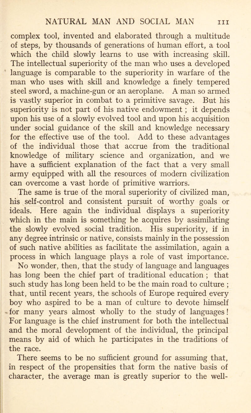 complex tool, invented and elaborated through a multitude of steps, by thousands of generations of human effort, a tool which the child slowly learns to use with increasing skill. The intellectual superiority of the man who uses a developed language is comparable to the superiority in warfare of the man who uses with skill and knowledge a finely tempered steel sword, a machine-gun or an aeroplane. A man so armed is vastly superior in combat to a primitive savage. But his superiority is not part of his native endowment; it depends upon his use of a slowly evolved tool and upon his acquisition under social guidance of the skill and knowledge necessary for the effective use of the tool. Add to these advantages of the individual those that accrue from the traditional knowledge of military science and organization, and we have a sufficient explanation of the fact that a very small army equipped with all the resources of modern civilization can overcome a vast horde of primitive warriors. The same is true of the moral superiority of civilized man, his self-control and consistent pursuit of worthy goals or ideals. Here again the individual displays a superiority which in the main is something he acquires by assimilating the slowly evolved social tradition. His superiority, if in any degree intrinsic or native, consists mainly in the possession of such native abilities as facilitate the assimilation, again a process in which language plays a role of vast importance. No wonder, then, that the study of language and languages has long been the chief part of traditional education ; that such study has long been held to be the main road to culture ; that, until recent years, the schools of Europe required every boy who aspired to be a man of culture to devote himself for many years almost wholly to the study of languages! For language is the chief instrument for both the intellectual and the moral development of the individual, the principal means by aid of which he participates in the traditions of the race. There seems to be no sufficient ground for assuming that, in respect of the propensities that form the native basis of character, the average man is greatly superior to the well-