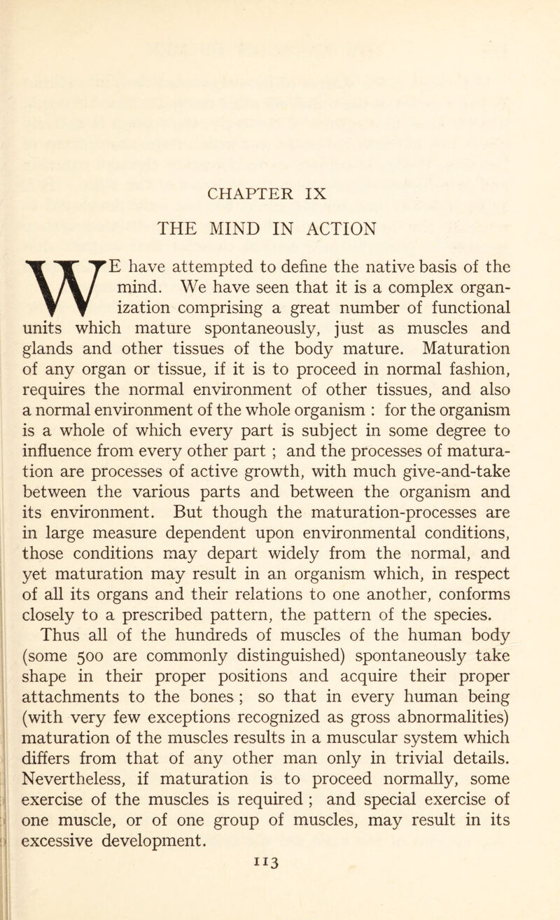 THE MIND IN ACTION WE have attempted to define the native basis of the mind. We have seen that it is a complex organ¬ ization comprising a great number of functional units which mature spontaneously, just as muscles and glands and other tissues of the body mature. Maturation of any organ or tissue, if it is to proceed in normal fashion, requires the normal environment of other tissues, and also a normal environment of the whole organism : for the organism is a whole of which every part is subject in some degree to influence from every other part ; and the processes of matura¬ tion are processes of active growth, with much give-and-take between the various parts and between the organism and its environment. But though the maturation-processes are in large measure dependent upon environmental conditions, those conditions may depart widely from the normal, and yet maturation may result in an organism which, in respect of all its organs and their relations to one another, conforms closely to a prescribed pattern, the pattern of the species. Thus all of the hundreds of muscles of the human body (some 500 are commonly distinguished) spontaneously take shape in their proper positions and acquire their proper attachments to the bones; so that in every human being (with very few exceptions recognized as gross abnormalities) maturation of the muscles results in a muscular system which differs from that of any other man only in trivial details. Nevertheless, if maturation is to proceed normally, some exercise of the muscles is required ; and special exercise of one muscle, or of one group of muscles, may result in its excessive development.