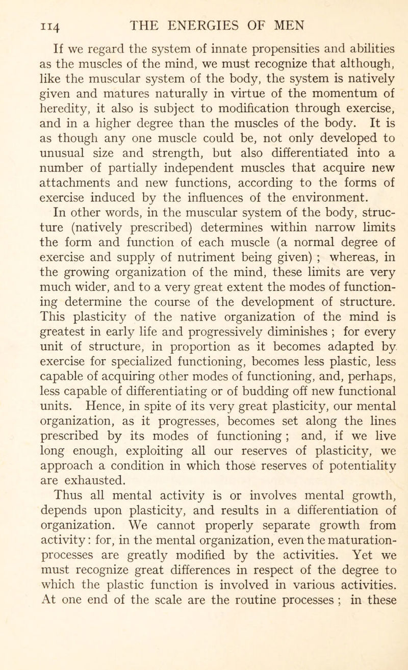 If we regard the system of innate propensities and abilities as the muscles of the mind, we must recognize that although, like the muscular system of the body, the system is natively given and matures naturally in virtue of the momentum of heredity, it also is subject to modification through exercise, and in a higher degree than the muscles of the body. It is as though any one muscle could be, not only developed to unusual size and strength, but also differentiated into a number of partially independent muscles that acquire new attachments and new functions, according to the forms of exercise induced by the influences of the environment. In other words, in the muscular system of the body, struc¬ ture (natively prescribed) determines within narrow limits the form and function of each muscle (a normal degree of exercise and supply of nutriment being given) ; whereas, in the growing organization of the mind, these limits are very much wider, and to a very great extent the modes of function¬ ing determine the course of the development of structure. This plasticity of the native organization of the mind is greatest in early life and progressively diminishes ; for every unit of structure, in proportion as it becomes adapted by exercise for specialized functioning, becomes less plastic, less capable of acquiring other modes of functioning, and, perhaps, less capable of differentiating or of budding off new functional units. Hence, in spite of its very great plasticity, our mental organization, as it progresses, becomes set along the lines prescribed by its modes of functioning ; and, if we live long enough, exploiting all our reserves of plasticity, we approach a condition in which those reserves of potentiality are exhausted. Thus all mental activity is or involves mental growth, depends upon plasticity, and results in a differentiation of organization. We cannot properly separate growth from activity: for, in the mental organization, even the maturation- processes are greatly modified by the activities. Yet we must recognize great differences in respect of the degree to which the plastic function is involved in various activities. At one end of the scale are the routine processes ; in these