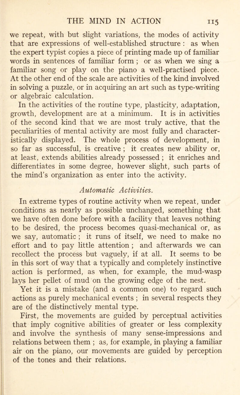 we repeat, with but slight variations, the modes of activity that are expressions of well-established structure : as when the expert typist copies a piece of printing made up of familiar words in sentences of familiar form ; or as when we sing a familiar song or play on the piano a well-practised piece. At the other end of the scale are activities of the kind involved in solving a puzzle, or in acquiring an art such as type-writing or algebraic calculation. In the activities of the routine type, plasticity, adaptation, growth, development are at a minimum. It is in activities of the second kind that we are most truly active, that the peculiarities of mental activity are most fully and character¬ istically displayed. The whole process of development, in so far as successful, is creative ; it creates new ability or, at least, extends abilities already possessed ; it enriches and differentiates in some degree, however slight, such parts of the mind’s organization as enter into the activity. Automatic Activities. In extreme types of routine activity when we repeat, under conditions as nearly as possible unchanged, something that we have often done before with a facility that leaves nothing to be desired, the process becomes quasi-mechanical or, as we say, automatic ; it runs of itself, we need to make no effort and to pay little attention ; and afterwards we can recollect the process but vaguely, if at all. It seems to be in this sort of way that a typically and completely instinctive action is performed, as when, for example, the mud-wasp lays her pellet of mud on the growing edge of the nest. Yet it is a mistake (and a common one) to regard such actions as purely mechanical events ; in several respects they are of the distinctively mental type. First, the movements are guided by perceptual activities that imply cognitive abilities of greater or less complexity and involve the synthesis of many sense-impressions and relations between them ; as, for example, in playing a familiar air on the piano, our movements are guided by perception of the tones and their relations.