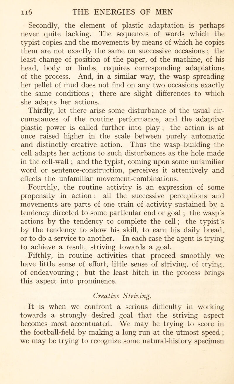 Secondly, the element of plastic adaptation is perhaps never quite lacking. The sequences of words which the typist copies and the movements by means of which he copies them are not exactly the same on successive occasions ; the least change of position of the paper, of the machine, of his head, body or limbs, requires corresponding adaptations of the process. And, in a similar way, the wasp spreading her pellet of mud does not find on any two occasions exactly the same conditions ; there are slight differences to which she adapts her actions. Thirdly, let there arise some disturbance of the usual cir¬ cumstances of the routine performance, and the adaptive plastic power is called further into play ; the action is at once raised higher in the scale between purely automatic and distinctly creative action. Thus the wasp building the cell adapts her actions to such disturbances as the hole made in the cell-wall; and the typist, coming upon some unfamiliar word or sentence-construction, perceives it attentively and effects the unfamiliar movement-combinations. Fourthly, the routine activity is an expression of some propensity in action; all the successive perceptions and movements are parts of one train of activity sustained by a tendency directed to some particular end or goal; the wasp’s actions by the tendency to complete the cell; the typist’s by the tendency to show his skill, to earn his daily bread, or to do a service to another. In each case the agent is trying to achieve a result, striving towards a goal. Fifthly, in routine activities that proceed smoothly we have little sense of effort, little sense of striving, of trying, of endeavouring ; but the least hitch in the process brings this aspect into prominence. Creative Striving. It is when we confront a serious difficulty in working towards a strongly desired goal that the striving aspect becomes most accentuated. We may be trying to score in the football-field by making a long run at the utmost speed ; we may be trying to recognize some natural-history specimen