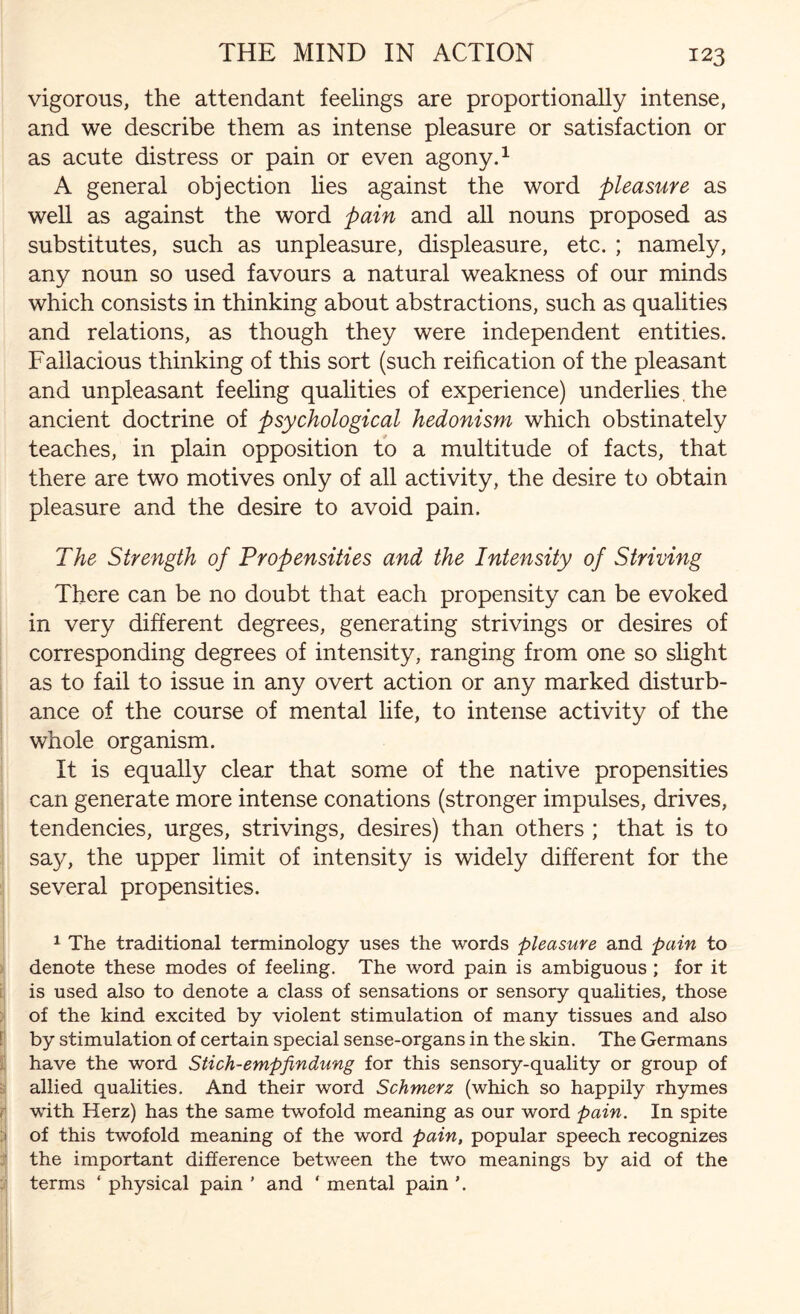 vigorous, the attendant feelings are proportionally intense, and we describe them as intense pleasure or satisfaction or as acute distress or pain or even agony.1 A general objection lies against the word pleasure as well as against the word pain and all nouns proposed as substitutes, such as unpleasure, displeasure, etc. ; namely, any noun so used favours a natural weakness of our minds which consists in thinking about abstractions, such as qualities and relations, as though they were independent entities. Fallacious thinking of this sort (such reification of the pleasant and unpleasant feeling qualities of experience) underlies, the ancient doctrine of psychological hedonism which obstinately teaches, in plain opposition to a multitude of facts, that there are two motives only of all activity, the desire to obtain pleasure and the desire to avoid pain. The Strength of Propensities and the Intensity of Striving There can be no doubt that each propensity can be evoked in very different degrees, generating strivings or desires of corresponding degrees of intensity, ranging from one so slight as to fail to issue in any overt action or any marked disturb¬ ance of the course of mental life, to intense activity of the whole organism. It is equally clear that some of the native propensities can generate more intense conations (stronger impulses, drives, tendencies, urges, strivings, desires) than others ; that is to say, the upper limit of intensity is widely different for the several propensities. 1 The traditional terminology uses the words pleasure and pain to denote these modes of feeling. The word pain is ambiguous ; for it is used also to denote a class of sensations or sensory qualities, those of the kind excited by violent stimulation of many tissues and also by stimulation of certain special sense-organs in the skin. The Germans have the word Stich-empfindung for this sensory-quality or group of allied qualities. And their word Schmerz (which so happily rhymes with Herz) has the same twofold meaning as our word pain. In spite of this twofold meaning of the word pain, popular speech recognizes the important difference between the two meanings by aid of the terms ‘ physical pain ’ and ‘ mental pain ’.