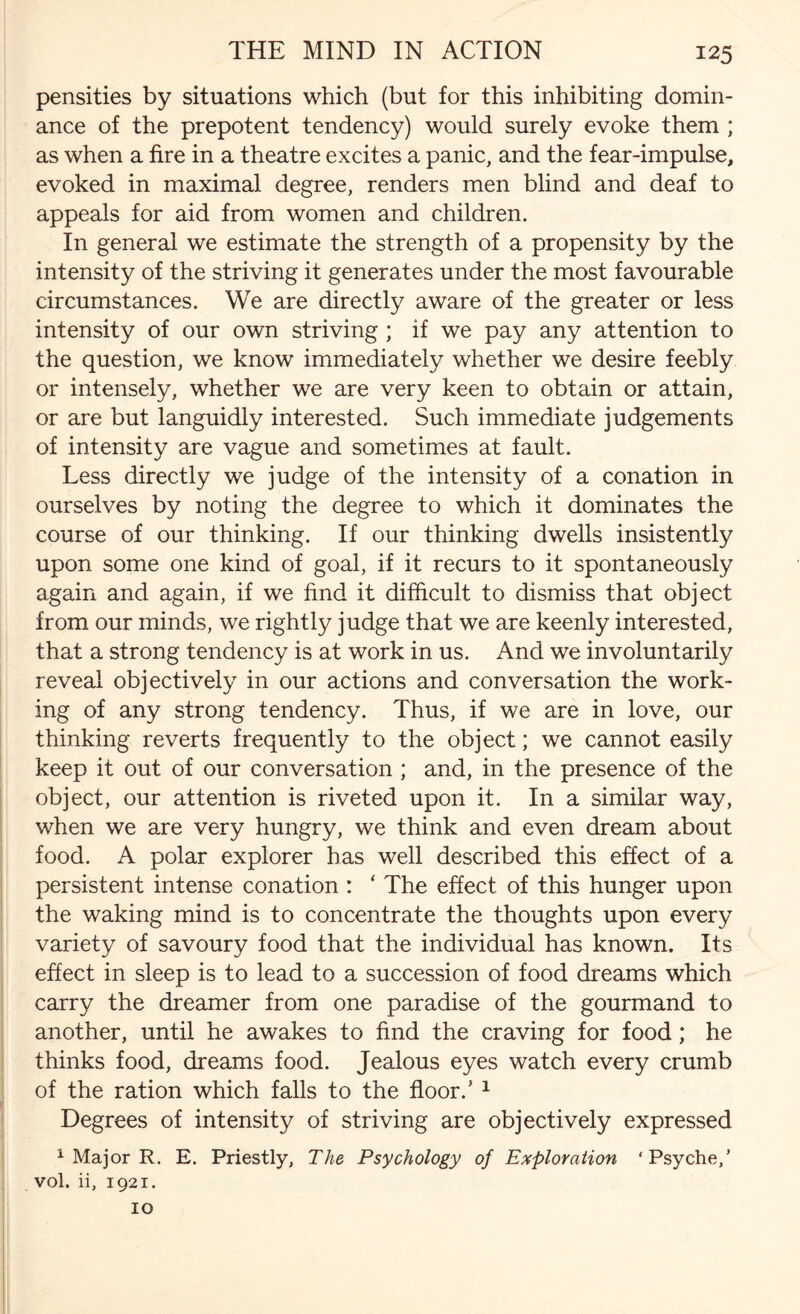 pensities by situations which (but for this inhibiting domin¬ ance of the prepotent tendency) would surely evoke them ; as when a fire in a theatre excites a panic, and the fear-impulse, evoked in maximal degree, renders men blind and deaf to appeals for aid from women and children. In general we estimate the strength of a propensity by the intensity of the striving it generates under the most favourable circumstances. We are directly aware of the greater or less intensity of our own striving ; if we pay any attention to the question, we know immediately whether we desire feebly or intensely, whether we are very keen to obtain or attain, or are but languidly interested. Such immediate judgements of intensity are vague and sometimes at fault. Less directly we judge of the intensity of a conation in ourselves by noting the degree to which it dominates the course of our thinking. If our thinking dwells insistently upon some one kind of goal, if it recurs to it spontaneously again and again, if we find it difficult to dismiss that object from our minds, we rightly judge that we are keenly interested, that a strong tendency is at work in us. And we involuntarily reveal objectively in our actions and conversation the work¬ ing of any strong tendency. Thus, if we are in love, our thinking reverts frequently to the object; we cannot easily keep it out of our conversation ; and, in the presence of the object, our attention is riveted upon it. In a similar way, when we are very hungry, we think and even dream about food. A polar explorer has well described this effect of a persistent intense conation : ‘ The effect of this hunger upon the waking mind is to concentrate the thoughts upon every variety of savoury food that the individual has known. Its effect in sleep is to lead to a succession of food dreams which carry the dreamer from one paradise of the gourmand to another, until he awakes to find the craving for food; he thinks food, dreams food. Jealous eyes watch every crumb of the ration which falls to the floor/ 1 Degrees of intensity of striving are objectively expressed 1 Major R. E. Priestly, The Psychology of Exploration ‘Psyche,’ vol. ii, 1921. 10