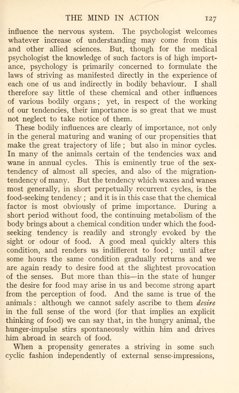 influence the nervous system. The psychologist welcomes whatever increase of understanding may come from this and other allied sciences. But, though for the medical psychologist the knowledge of such factors is of high import¬ ance, psychology is primarily concerned to formulate the laws of striving as manifested directly in the experience of each one of us and indirectly in bodily behaviour. I shall therefore say little of these chemical and other influences of various bodily organs ; yet, in respect of the working of our tendencies, their importance is so great that we must not neglect to take notice of them. These bodily influences are clearly of importance, not only in the general maturing and waning of our propensities that make the great trajectory of life ; but also in minor cycles. In many of the animals certain of the tendencies wax and wane in annual cycles. This is eminently true of the sex- tendency of almost all species, and also of the migration- tendency of many. But the tendency which waxes and wanes most generally, in short perpetually recurrent cycles, is the food-seeking tendency ; and it is in this case that the chemical factor is most obviously of prime importance. During a short period without food, the continuing metabolism of the body brings about a chemical condition under which the food¬ seeking tendency is readily and strongly evoked by the sight or odour of food. A good meal quickly alters this condition, and renders us indifferent to food ; until after some hours the same condition gradually returns and we are again ready to desire food at the slightest provocation of the senses. But more than this—in the state of hunger the desire for food may arise in us and become strong apart from the perception of food. And the same is true of the animals : although we cannot safely ascribe to them desire in the full sense of the word (for that implies an explicit thinking of food) we can say that, in the hungry animal, the hunger-impulse stirs spontaneously within him and drives him abroad in search of food. When a propensity generates a striving in some such cyclic fashion independently of external sense-impressions,