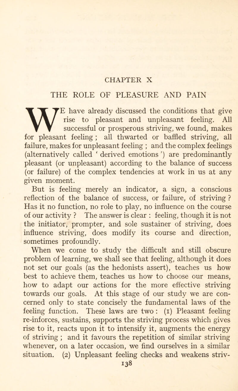 CHAPTER X THE ROLE OF PLEASURE AND PAIN WE have already discussed the conditions that give rise to pleasant and unpleasant feeling. All successful or prosperous striving, we found, makes for pleasant feeling ; all thwarted or baffled striving, all failure, makes for unpleasant feeling ; and the complex feelings (alternatively called ‘ derived emotions ’) are predominantly pleasant (or unpleasant) according to the balance of success (or failure) of the complex tendencies at work in us at any given moment. But is feeling merely an indicator, a sign, a conscious reflection of the balance of success, or failure, of striving ? Has it no function, no role to play, no influence on the course of our activity ? The answer is clear : feeling, though it is not the initiator, prompter, and sole sustainer of striving, does influence striving, does modify its course and direction, sometimes profoundly. When we come to study the difficult and still obscure problem of learning, we shall see that feeling, although it does not set our goals (as the hedonists assert), teaches us how best to achieve them, teaches us how to choose our means, how to adapt our actions for the more effective striving towards our goals. At this stage of our study we are con¬ cerned only to state concisely the fundamental laws of the feeling function. These laws are two : (i) Pleasant feeling re-inforces, sustains, supports the striving process which gives rise to it, reacts upon it to intensify it, augments the energy of striving ; and it favours the repetition of similar striving whenever, on a later occasion, we find ourselves in a similar situation. (2) Unpleasant feeling checks and weakens striv-