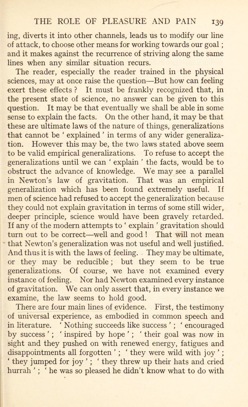 ing, diverts it into other channels, leads us to modify our line of attack, to choose other means for working towards our goal; and it makes against the recurrence of striving along the same lines when any similar situation recurs. The reader, especially the reader trained in the physical sciences, may at once raise the question—But how can feeling exert these effects ? It must be frankly recognized that, in the present state of science, no answer can be given to this question. It may be that eventually we shall be able in some sense to explain the facts. On the other hand, it may be that these are ultimate laws of the nature of things, generalizations that cannot be ‘ explained ’ in terms of any wider generaliza¬ tion. However this may be, the two laws stated above seem to be valid empirical generalizations. To refuse to accept the generalizations until we can ‘ explain ’ the facts, would be to obstruct the advance of knowledge. We may see a parallel in Newton’s law of gravitation. That was an empirical generalization which has been found extremely useful. If men of science had refused to accept the generalization because they could not explain gravitation in terms of some still wider, deeper principle, science would have been gravely retarded. If any of the modern attempts to ‘ explain ’ gravitation should turn out to be correct—well and good ! That will not mean that Newton’s generalization was not useful and well justified. And thus it is with the laws of feeling. They may be ultimate, or they may be reducible; but they seem to be true generalizations. Of course, we have not examined every instance of feeling. Nor had Newton examined every instance of gravitation. We can only assert that, in every instance we examine, the law seems to hold good. There are four main lines of evidence. First, the testimony of universal experience, as embodied in common speech and in literature. ‘ Nothing succeeds like success ’ ; ‘ encouraged by success ’ ; * inspired by hope ’ ; ‘ their goal was now in sight and they pushed on with renewed energy, fatigues and disappointments all forgotten ’ ; ‘ they were wild with joy ’ ; ‘ they jumped for joy ’ ; ‘ they threw up their hats and cried hurrah ’ ; ' he was so pleased he didn’t know what to do with