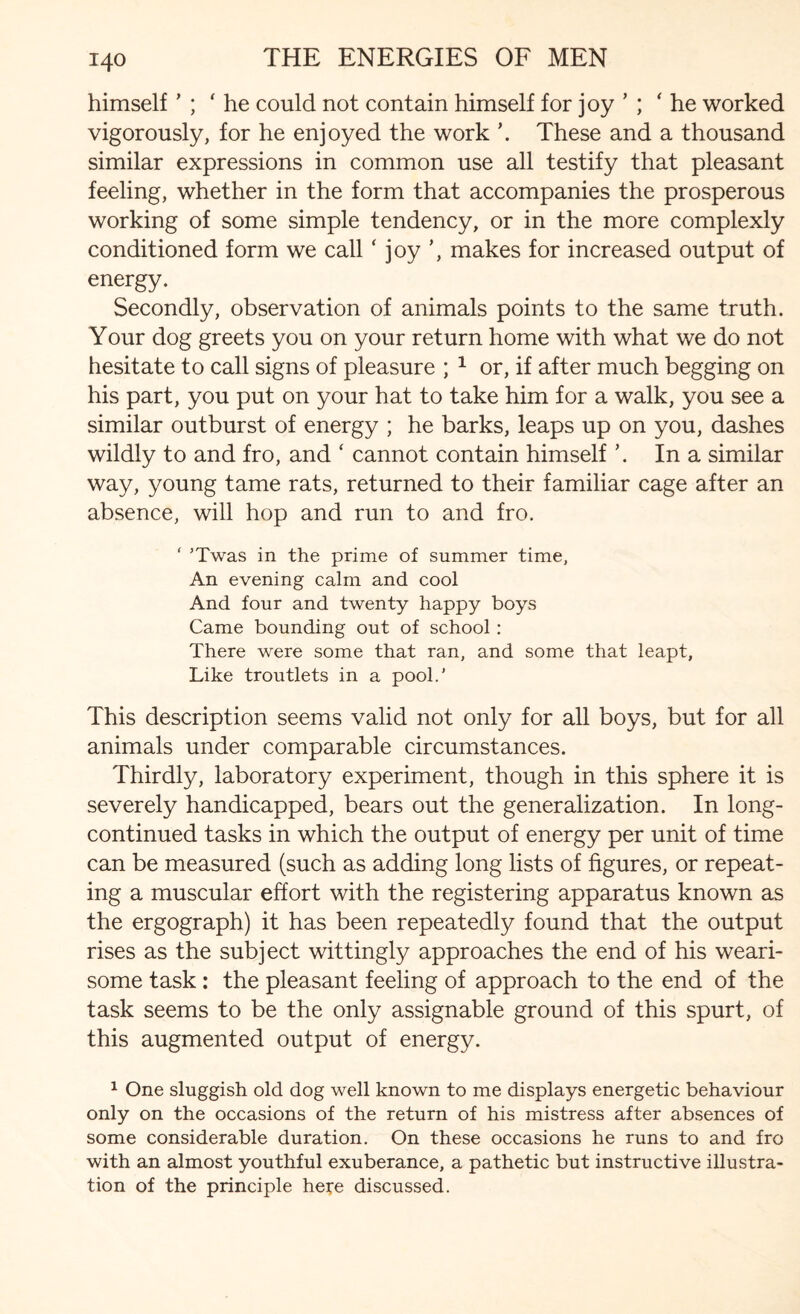 himself ’ ; ' he could not contain himself for joy ’ ; ‘ he worked vigorously, for he enjoyed the work \ These and a thousand similar expressions in common use all testify that pleasant feeling, whether in the form that accompanies the prosperous working of some simple tendency, or in the more complexly conditioned form we call ‘ joy ’, makes for increased output of energy. Secondly, observation of animals points to the same truth. Your dog greets you on your return home with what we do not hesitate to call signs of pleasure ; 1 or, if after much begging on his part, you put on your hat to take him for a walk, you see a similar outburst of energy ; he barks, leaps up on you, dashes wildly to and fro, and ‘ cannot contain himself \ In a similar way, young tame rats, returned to their familiar cage after an absence, will hop and run to and fro. ‘ ’Twas in the prime of summer time, An evening calm and cool And four and twenty happy boys Came bounding out of school: There were some that ran, and some that leapt, Like troutlets in a pool.’ This description seems valid not only for all boys, but for all animals under comparable circumstances. Thirdly, laboratory experiment, though in this sphere it is severely handicapped, bears out the generalization. In long- continued tasks in which the output of energy per unit of time can be measured (such as adding long lists of figures, or repeat¬ ing a muscular effort with the registering apparatus known as the ergograph) it has been repeatedly found that the output rises as the subject wittingly approaches the end of his weari¬ some task: the pleasant feeling of approach to the end of the task seems to be the only assignable ground of this spurt, of this augmented output of energy. 1 One sluggish old dog well known to me displays energetic behaviour only on the occasions of the return of his mistress after absences of some considerable duration. On these occasions he runs to and fro with an almost youthful exuberance, a pathetic but instructive illustra¬ tion of the principle here discussed.