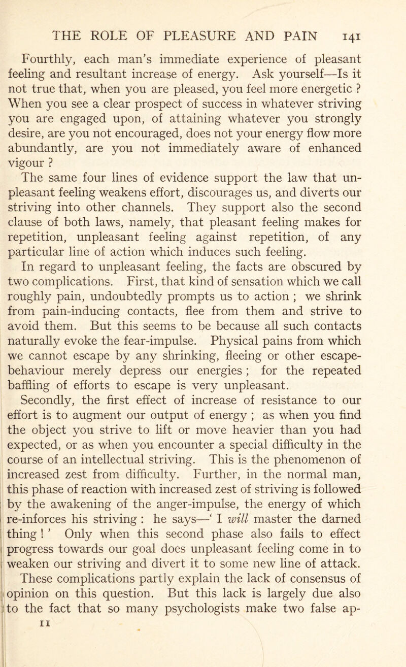 Fourthly, each man’s immediate experience of pleasant feeling and resultant increase of energy. Ask yourself—Is it not true that, when you are pleased, you feel more energetic ? When you see a clear prospect of success in whatever striving you are engaged upon, of attaining whatever you strongly desire, are you not encouraged, does not your energy flow more abundantly, are you not immediately aware of enhanced vigour ? The same four lines of evidence support the law that un¬ pleasant feeling weakens effort, discourages us, and diverts our striving into other channels. They support also the second clause of both laws, namely, that pleasant feeling makes for repetition, unpleasant feeling against repetition, of any particular line of action which induces such feeling. In regard to unpleasant feeling, the facts are obscured by two complications. First, that kind of sensation which we call roughly pain, undoubtedly prompts us to action ; we shrink from pain-inducing contacts, flee from them and strive to avoid them. But this seems to be because all such contacts naturally evoke the fear-impulse. Physical pains from which we cannot escape by any shrinking, fleeing or other escape- behaviour merely depress our energies ; for the repeated baffling of efforts to escape is very unpleasant. Secondly, the first effect of increase of resistance to our effort is to augment our output of energy ; as when you find the object you strive to lift or move heavier than you had expected, or as when you encounter a special difficulty in the course of an intellectual striving. This is the phenomenon of increased zest from difficulty. Further, in the normal man, this phase of reaction with increased zest of striving is followed by the awakening of the anger-impulse, the energy of which re-inforces his striving : he says—‘ I will master the darned thing ! ’ Only when this second phase also fails to effect i progress towards our goal does unpleasant feeling come in to ! weaken our striving and divert it to some new line of attack. These complications partly explain the lack of consensus of opinion on this question. But this lack is largely due also to the fact that so many psychologists make two false ap-