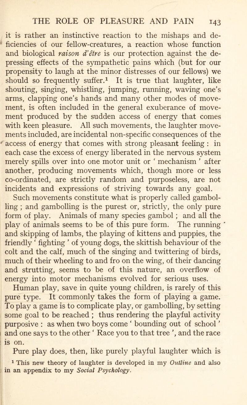 it is rather an instinctive reaction to the mishaps and de¬ ficiencies of our fellow-creatures, a reaction whose function and biological raison d’etre is our protection against the de¬ pressing effects of the sympathetic pains which (but for our propensity to laugh at the minor distresses of our fellows) we should so frequently suffer.1 It is true that laughter, like shouting, singing, whistling, jumping, running, waving one’s arms, clapping one’s hands and many other modes of move¬ ment, is often included in the general exuberance of move¬ ment produced by the sudden access of energy that comes with keen pleasure. All such movements, the laughter move¬ ments included, are incidental non-specific consequences of the access of energy that comes with strong pleasant feeling : in each case the excess of energy liberated in the nervous system merely spills over into one motor unit or ‘ mechanism ’ after another, producing movements which, though more or less co-ordinated, are strictly random and purposeless, are not incidents and expressions of striving towards any goal. Such movements constitute what is properly called gambol¬ ling ; and gambolling is the purest or, strictly, the only pure form of play. Animals of many species gambol; and all the play of animals seems to be of this pure form. The running ’ and skipping of lambs, the playing of kittens and puppies, the friendly ‘ fighting ’ of young dogs, the skittish behaviour of the colt and the calf, much of the singing and twittering of birds, much of their wheeling to and fro on the wing, of their dancing and strutting, seems to be of this nature, an overflow of energy into motor mechanisms evolved for serious uses. Human play, save in quite young children, is rarely of this pure type. It commonly takes the form of playing a game. To play a game is to complicate play, or gambolling, by setting some goal to be reached ; thus rendering the playful activity purposive : as when two boys come ‘ bounding out of school ’ and one says to the other ‘ Race you to that tree and the race is on. Pure play does, then, like purely playful laughter which is 1 This new theory of laughter is developed in my Outline and also in an appendix to my Social Psychology.