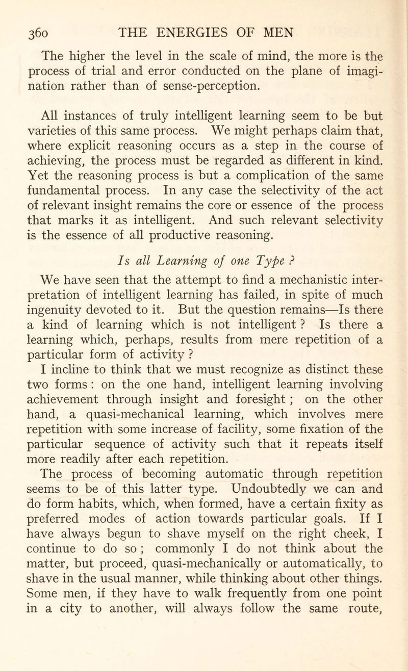 The higher the level in the scale of mind, the more is the process of trial and error conducted on the plane of imagi¬ nation rather than of sense-perception. All instances of truly intelligent learning seem to be but varieties of this same process. We might perhaps claim that, where explicit reasoning occurs as a step in the course of achieving, the process must be regarded as different in kind. Yet the reasoning process is but a complication of the same fundamental process. In any case the selectivity of the act of relevant insight remains the core or essence of the process that marks it as intelligent. And such relevant selectivity is the essence of all productive reasoning. Is all Learning of one Type ? We have seen that the attempt to find a mechanistic inter¬ pretation of intelligent learning has failed, in spite of much ingenuity devoted to it. But the question remains—Is there a kind of learning which is not intelligent ? Is there a learning which, perhaps, results from mere repetition of a particular form of activity ? I incline to think that we must recognize as distinct these two forms : on the one hand, intelligent learning involving achievement through insight and foresight ; on the other hand, a quasi-mechanical learning, which involves mere repetition with some increase of facility, some fixation of the particular sequence of activity such that it repeats itself more readily after each repetition. The process of becoming automatic through repetition seems to be of this latter type. Undoubtedly we can and do form habits, which, when formed, have a certain fixity as preferred modes of action towards particular goals. If I have always begun to shave myself on the right cheek, I continue to do so ; commonly I do not think about the matter, but proceed, quasi-mechanically or automatically, to shave in the usual manner, while thinking about other things. Some men, if they have to walk frequently from one point in a city to another, will always follow the same route,