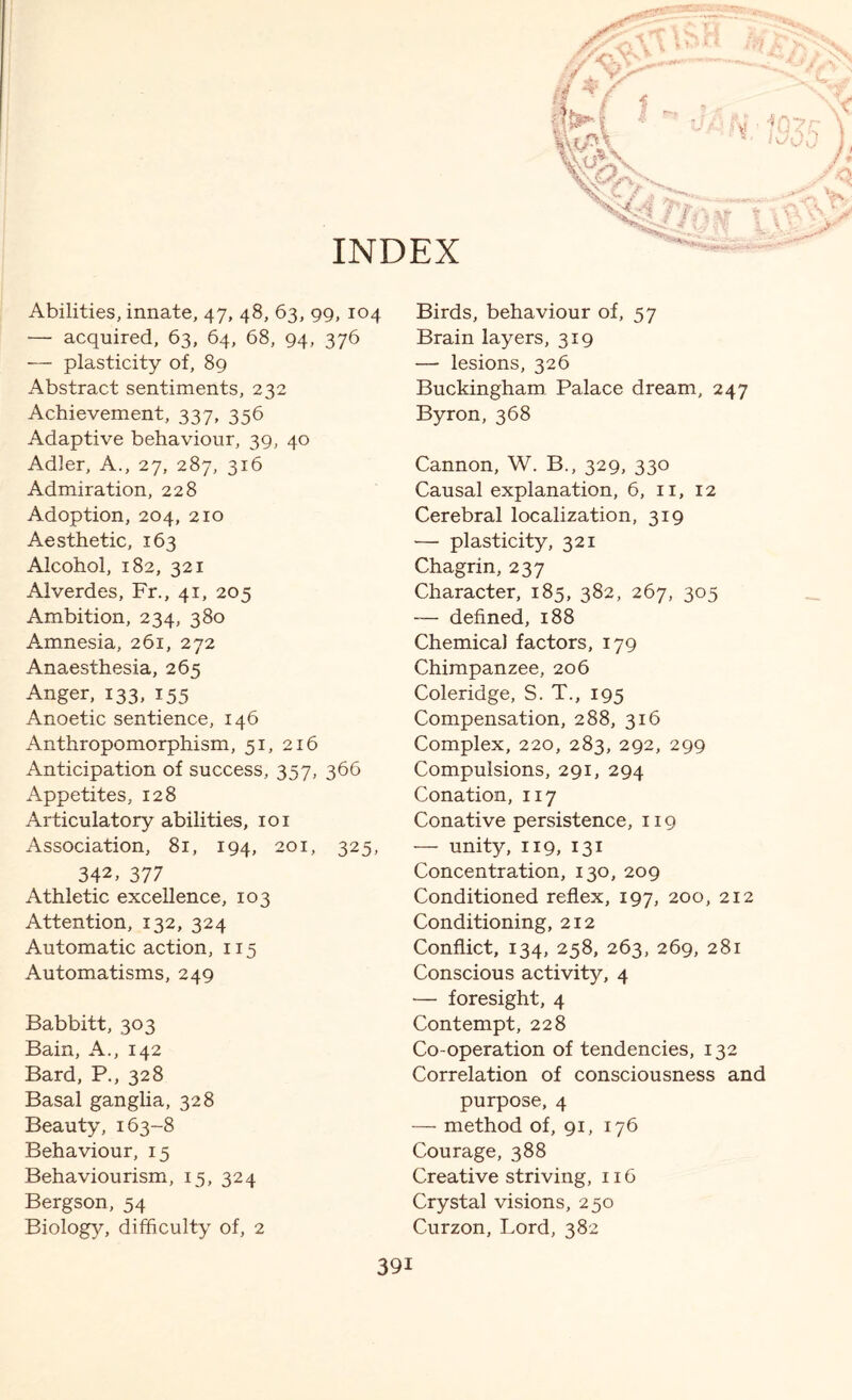 INDEX Abilities, innate, 47, 48, 63, 99, 104 — acquired, 63, 64, 68, 94, 376 — plasticity of, 89 Abstract sentiments, 232 Achievement, 337, 356 Adaptive behaviour, 39, 40 Adler, A., 27, 287, 316 Admiration, 228 Adoption, 204, 210 Aesthetic, 163 Alcohol, 182, 321 Alverdes, Fr., 41, 205 Ambition, 234, 380 Amnesia, 261, 272 Anaesthesia, 265 Anger, 133, 155 Anoetic sentience, 146 Anthropomorphism, 51, 216 Anticipation of success, 357, 366 Appetites, 128 Articulatory abilities, 101 Association, 81, 194, 201, 325, 342, 377 Athletic excellence, 103 Attention, 132, 324 Automatic action, 115 Automatisms, 249 Babbitt, 303 Bain, A., 142 Bard, P., 328 Basal ganglia, 328 Beauty, 163-8 Behaviour, 15 Behaviourism, 15, 324 Bergson, 54 Biology, difficulty of, 2 Birds, behaviour of, 57 Brain layers, 319 — lesions, 326 Buckingham. Palace dream, 247 Byron, 368 Cannon, W. B., 329, 330 Causal explanation, 6, 11, 12 Cerebral localization, 319 — plasticity, 321 Chagrin, 237 Character, 185, 382, 267, 305 -— defined, 188 Chemical factors, 179 Chimpanzee, 206 Coleridge, S. T., 195 Compensation, 288, 316 Complex, 220, 283, 292, 299 Compulsions, 291, 294 Conation, 117 Conative persistence, 119 — unity, 119, 131 Concentration, 130, 209 Conditioned reflex, 197, 200, 212 Conditioning, 212 Conflict, 134, 258, 263, 269, 281 Conscious activity, 4 — foresight, 4 Contempt, 228 Co-operation of tendencies, 132 Correlation of consciousness and purpose, 4 — method of, 91, 176 Courage, 388 Creative striving, 116 Crystal visions, 250 Curzon, Lord, 382