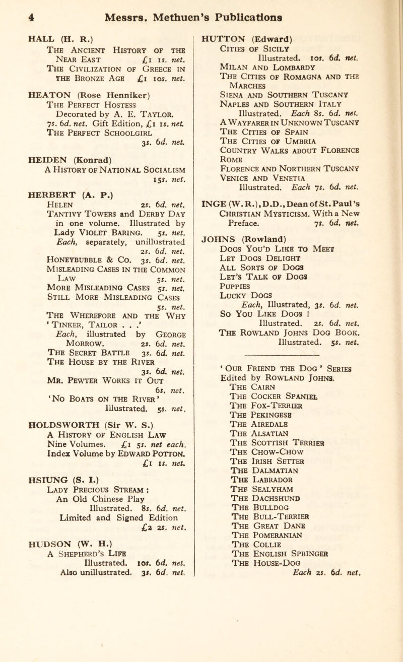 HALL (H. R.) The Ancient History of the Near East £i i*. net. The Civilization of Greece in the Bronze Age £i km. net. HEATON (Rose Henniker) The Perfect Hostess Decorated by A. E. Taylor. 75. 6d. net. Gift Edition, £i is. net. The Perfect Schoolgirl 31. 6d. net. HEIDEN (Konrad) A History of National Socialism 15s. net. HERBERT (A. P.) Helen 2s. 6d. net. Tantivy Towers and Derby Day in one volume. Illustrated by Lady Violet Baring. 5s. net. Each, separately, unillustrated 2r. 6d. net. HONEYBUBBLE & Co. 35. 6d. net. Misleading Cases in the Common Law 55. net. More Misleading Cases 55. net. Still More Misleading Cases 55. net. The Wherefore and the Why ' Tinker, Tailor . . Each, illustrated by George Morrow. 25. 6d. net. The Secret Battle 35. 6d. net. The House by the River 3 s. 6d. net. Mr. Pewter Works it Out 6s. net. 'No Boats on the River’ Illustrated. 55. net. HOLDSWORTH (Sir W. S.) A History of English Law Nine Volumes. £1 55. net each. Index Volume by Edward Potton. £1 15. net. HSIUNG (S. I.) Lady Precious Stream : An Old Chinese Play Illustrated. 85. 6d. net. Limited and Signed Edition £2 2J. net. HUDSON (W. H.) A Shepherd’s Life Illustrated. ios« 6d. net. Also unillustrated. 35. 6d. net, HUTTON (Edward) Cities of Sicily Illustrated. 105. 6d. net. Milan and Lombardy The Cities of Romagna and the Marches Siena and Southern Tuscany Naples and Southern Italy Illustrated. Each 85. 6d. net. A Wayfarer in Unknown Tuscany The Cities of Spain The Cities of Umbria Country Walks about Florence Rome Florence and Northern Tuscany Venice and Venetia Illustrated. Each 7s. 6d. net. INGE (W.R.).D.D., Dean of St. Paul’s Christian Mysticism. With a New Preface. 7s. 6d. net. JOHNS (Rowland) Dogs You’d Like to Meet Let Dogs Delight All Sorts of Dogs Let’s Talk of Dog3 Puppies Lucky Dogs Each, Illustrated, 35. 6d. net. So You Like Dogs 1 Illustrated. 25. 6d. net. The Rowland Johns Dog Book. Illustrated. 55. net. 1 Our Friend the Dog ’ Series Edited by Rowland Johns. The Cairn The Cocker Spaniel The Fox-Terrier The Pekingese The Airedale The Alsatian The Scottish Terrier The Chow-Chow The Irish Setter The Dalmatian The Labrador The Sealyham The Dachshund The Bulldog The Bull-Terrier The Great Dane The Pomeranian The Collie The English Springer The House-Dog Each 25, 6d. net.