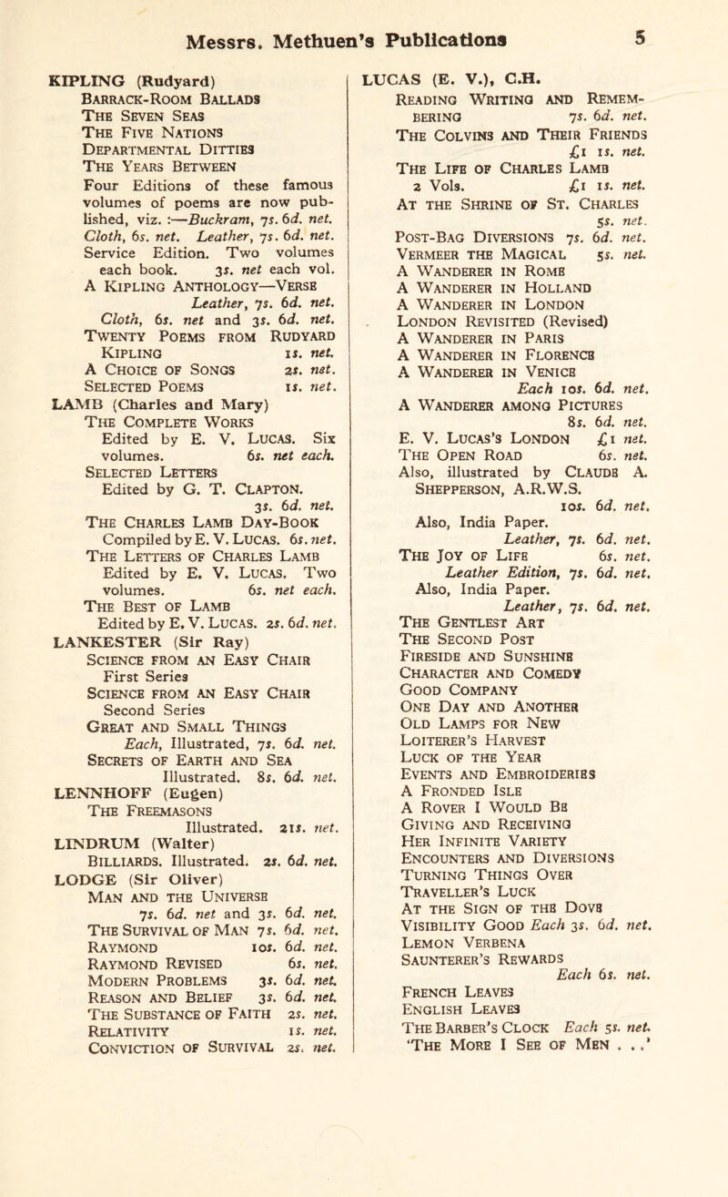 KIPLING (Rudyard) Barrack-Room Ballads The Seven Seas The Five Nations Departmental Dittie3 The Years Between Four Editions of these famous volumes of poems are now pub¬ lished, viz. :—Buckram, 7s. 6d. net. Cloth, 6s. net. Leather, 7s. 6d. net. Service Edition. Two volumes each book. 35. net each vol. A Kipling Anthology—Verse Leather, 7s. 6d. net. Cloth, 6s. net and 3$. 6d. net. Twenty Poems from Rudyard Kipling is. net. A Choice of Songs zs. net. Selected Poems if. net. LAMB (Charles and Mary) The Complete Works Edited by E. V. Lucas. Six volumes. 6s. net each. Selected Letters Edited by G. T. CLAPTON. 3 s. 6d. net. The Charles Lamb Day-Book Compiled by E. V. Lucas. 6s.net. The Letters of Charles Lamb Edited by E. V. Lucas. Two volumes. 6s. net each. The Best of Lamb Edited by E. V. Lucas. 2s. 6d. net. LANKESTER (Sir Ray) Science from an Easy Chair First Series Science from an Easy Chair Second Series Great and Small Things Each, Illustrated, 7s. 6d. net. Secrets of Earth and Sea Illustrated. 8f. 6d. net. LENNHOFF (Eugen) The Freemasons Illustrated. 2if. net. LINDRUM (Walter) Billiards. Illustrated. 2f. 6d. net. LODGE (Sir Oliver) Man and the Universe 7f. 6d. net and 3s. 6d. net. The Survival of Man 7f. 6d. net. Raymond ior. 6d. net. Raymond Revised 6j. net. Modern Problems 3f. 6d. net. Reason and Belief 3r. 6d. net. The Substance of Faith 2s. net. Relativity if. net. Conviction of Survival zs. net. LUCAS (E. V.), C.H. Reading Writing and Remem¬ bering 7f. 6d. net. The Colvins and Their Friends £ 1 is. net. The Life of Charles Lamb 2 Vols. £1 if. net. At the Shrine of St. Charles 5f. net. Post-Bag Diversions 7f. 6d. net. Vermeer the Magical sf. net. A Wanderer in Rome A Wanderer in Holland A Wanderer in London London Revisited (Revised) A Wanderer in Paris A Wanderer in Florencb A Wanderer in Venice Each 1 of. 6d. net. A Wanderer among Pictures 8s. 6 d. net. E. V. Lucas’s London £1 net. The Open Road 6f. net. Also, illustrated by Claude A. Shepperson, A.R.W .S. I Of. 6 d. net. Also, India Paper. Leather, 7s- 6 d. net. The Joy of Life 6s. net. Leather Edition, 7f. 6 d. net. Also, India Paper. Leather, 7f. 6 d. net. The Gentlest Art The Second Post Fireside and Sunshine Character and Comedy Good Company One Day and Another Old Lamps for New Loiterer’s Harvest Luck of the Year Events and Embroideries A Fronded Isle A Rover I Would Be Giving and Receiving Her Infinite Variety Encounters and Diversions Turning Things Over Traveller’s Luck At the Sign of the Dovb Visibility Good Each 3r. 6d. net. Lemon Verbena Saunterer’s Rewards Each 6s. net. French Leaves English Leave3 The Barber’s Clock Each jr. net. ‘The More I See of Men . .