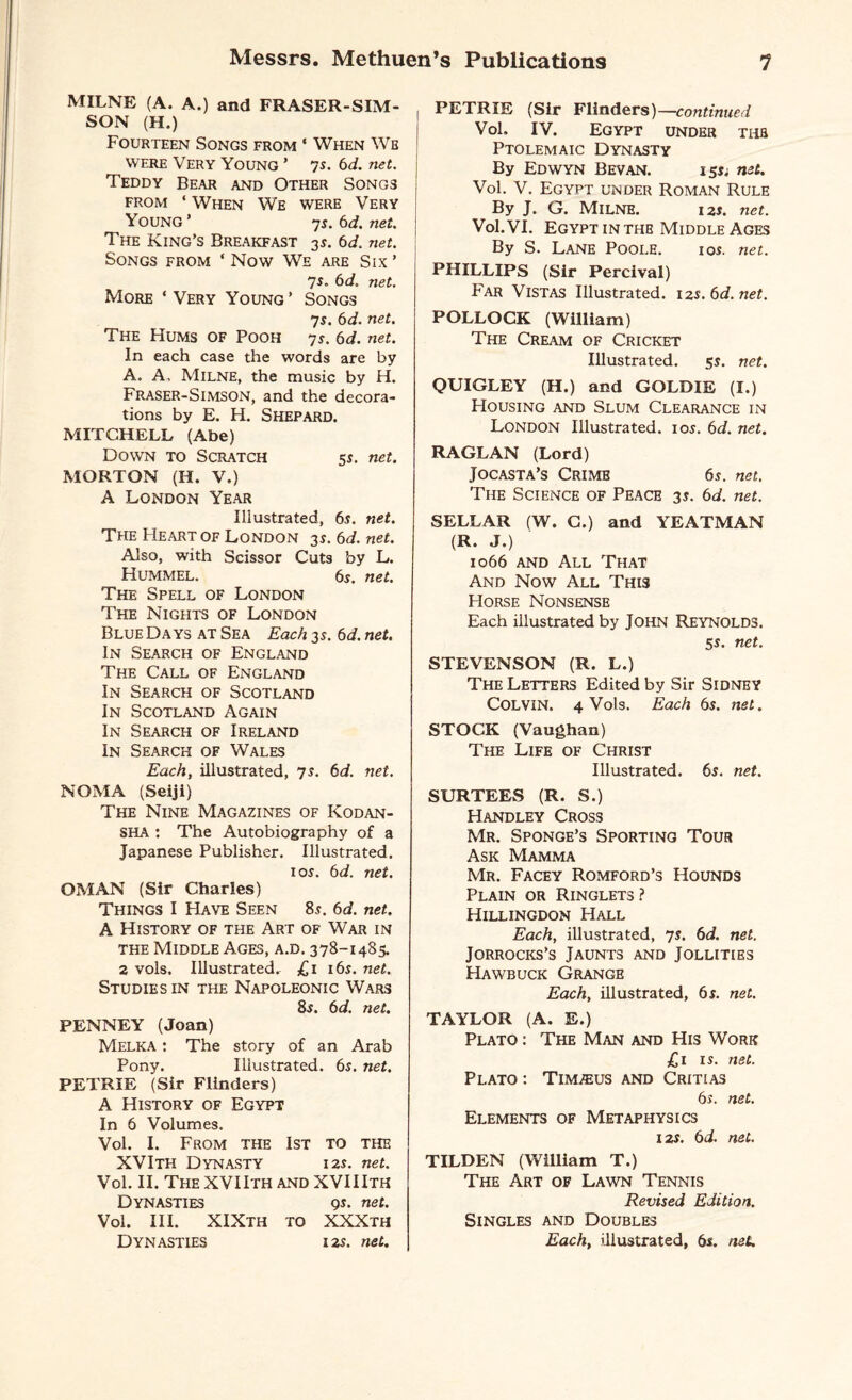 MILNE (A. A.) and FRASER-SIM- SON (H.) Fourteen Songs from ‘ When Wb were Very Young ’ 7s. 6d. net. Teddy Bear and Other Song3 from * When We were Very Young ’ 7s. 6d. net. The King’s Breakfast 35. 6d. net. Songs from ‘ Now We are Six ’ 7*. 6d. net. More ‘Very Young’ Songs 7s. 6d. net. The Hums of Pooh ys. 6d. net. In each case the words are by A. A, Milne, the music by H. Fraser-Simson, and the decora¬ tions by E. H. Shepard. MITCHELL (Abe) Down to Scratch 5s. net. MORTON (H. V.) A London Year Illustrated, 6s. net. The Heart of London 3s. 6d. net. Also, with Scissor Cuts by L. Hummel. 6s. net. The Spell of London The Nights of London Blue Days at Sea Each 3s. 6 d. net. In Search of England The Call of England In Search of Scotland In Scotland Again In Search of Ireland In Search of Wales Each, illustrated, 7s. 6d. net. NOMA (Seiji) The Nine Magazines of Kodan- SHA : The Autobiography of a Japanese Publisher. Illustrated. 1 os. 6d. net. OMAN (Sir Charles) Things I Have Seen 8s. 6d. net. A History of the Art of War in the Middle Ages, a.d. 378-1485. 2 vols. Illustrated. £1 16s. net. Studies in the Napoleonic Wars 8s. 6d. net. PENNEY (Joan) Melka : The story of an Arab Pony. Illustrated. 6s. net. PETRIE (Sir Flinders) A History of Egypt In 6 Volumes. Vol. I. From the 1st to the XVIth Dynasty 12s. net. Vol. II. The XVIIth and XVIIIth Dynasties gs. net. Vol. III. XIXth to XXXth Dynasties 12s. net. PETRIE (Sir Flinders)—continued Vol. IV. Egypt under thb Ptolemaic Dynasty By Edwyn Bevan. 15s; net. Vol. V. Egypt under Roman Rule By J. G. Milne. 12s. net. Vol. VI. Egypt in the Middle Ages By S. Lane Poole. ios. net. PHILLIPS (Sir Percival) Far Vistas Illustrated. 12s.6d.net. POLLOCK (William) The Cream of Cricket Illustrated. 5s. net. QUIGLEY (H.) and GOLDIE (I.) Housing and Slum Clearance in London Illustrated, ios. 6d. net. RAGLAN (Lord) Jocasta’s Crimb 6s. net. The Science of Peace 3s. 6d. net. SELLAR (W. C.) and YEATMAN (R. J.) 1066 and All That And Now All This Horse Nonsense Each illustrated by John Reynolds. 5s. net. STEVENSON (R. L.) The Letters Edited by Sir Sidney COLVIN. 4 Vols. Each 6s. net. STOCK (Vaughan) The Life of Christ Illustrated. 6s. net. SURTEES (R. S.) Handley Cross Mr. Sponge’s Sporting Tour Ask Mamma Mr. Facey Romford’s Hounds Plain or Ringlets ? Hillingdon Hall Each, illustrated, 7s. 6d. net. Jorrocks’s Jaunts and Jollities Hawbuck Grange Each, illustrated, 6s. net. TAYLOR (A. E.) Plato : The Man and His Work £1 is. net. Plato : Timaeus and Critias 6s. net. Elements of Metaphysics 12s. 6d. net. TILDEN (William T.) The Art of Lawn Tennis Revised Edition. Singles and Doubles Each, illustrated, 6s. net.