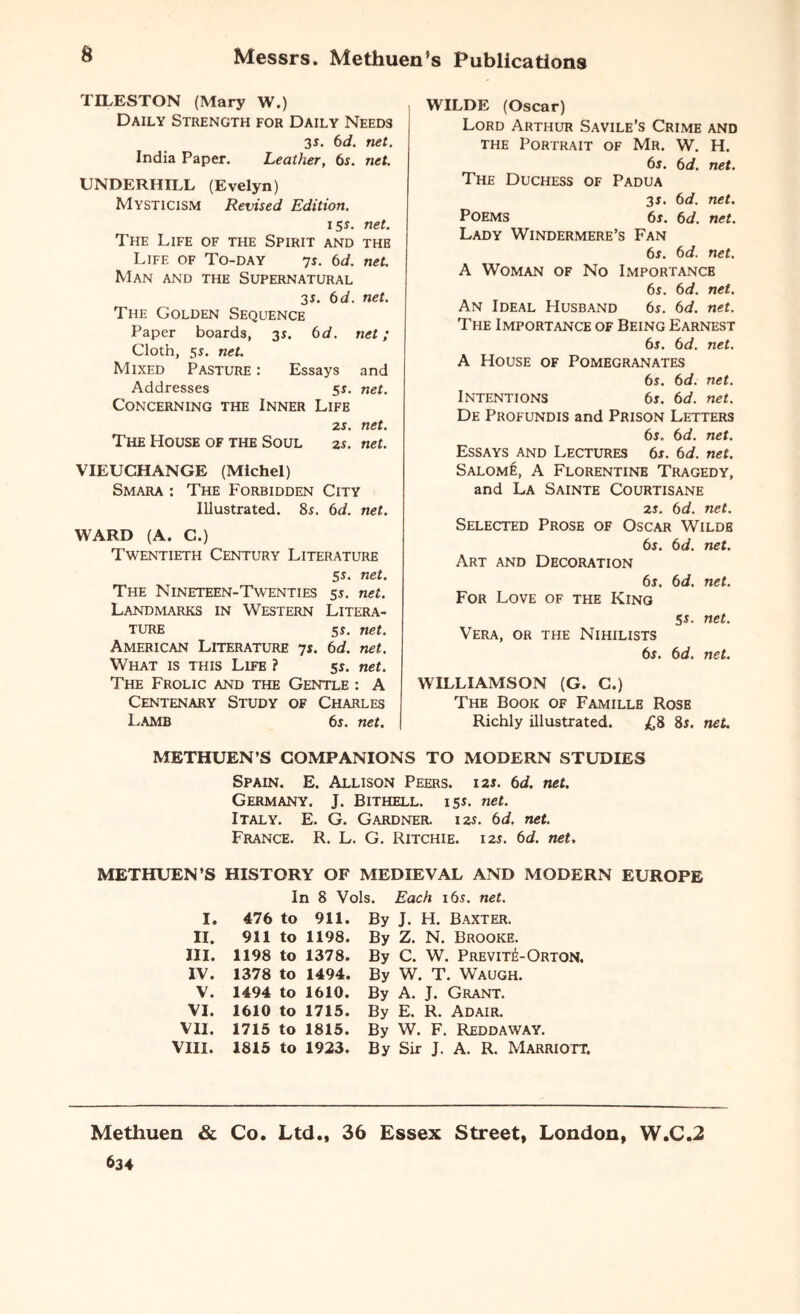 TILESTON (Mary W.) Daily Strength for Daily Needs 3s. 6d. net. India Paper. Leather, 6s. net. UNDERHILL (Evelyn) Mysticism Revised Edition. 15$. net. The Life of the Spirit and the Life of To-day 7s. 6d. net. Man and the Supernatural 3*. 6 d. net. The Golden Sequence Paper boards, 31. 6 d. net; Cloth, 5s. net. Mixed Pasture : Essays and Addresses 5s. net. Concerning the Inner Life 2s. net. The House of the Soul 2s. net. VIEUCHANGE (Michel) Smara : The Forbidden City Illustrated. 8s. 6d. net. WARD (A. C.) Twentieth Century Literature 5s. net. The Nineteen-Twenties 5s. net. Landmarks in Western Litera¬ ture 5s. net. American Literature 7s. 6d. net. What is this Life ? 5s. net. The Frolic and the Gentle : A Centenary Study of Charles Lamb 6s. net. WILDE (Oscar) Lord Arthur Savile’s Crime and the Portrait of Mr. W. H. 6s. 6d. net. The Duchess of Padua 3s. 6d. net. Poems 6s. 6d. net. Lady Windermere’s Fan 6s. 6d. net. A Woman of No Importance 6s. 6d. net. An Ideal Husband 6$. 6d. net. The Importance of Being Earnest 6s. 6d. net. A House of Pomegranates 6s. 6d. net. Intentions 6s. 6d. net. De Profundis and Prison Letters 6s. 6d. net. Essays and Lectures 6s. 6d. net. Salome, A Florentine Tragedy, and La Sainte Courtisane 2s. 6d. net. Selected Prose of Oscar Wildb 6s. 6d. net. Art and Decoration 6s. 6d. net. For Love of the King 5s. net. Vera, or the Nihilists 6s. 6d. net. WILLIAMSON (G. C.) The Book of Famille Rose Richly illustrated. £8 8s. net. METHUEN’S COMPANIONS TO MODERN STUDIES Spain. E. Allison Peers. 12s. 6d. net. Germany. J. Bithell. 15s. net. Italy. E. G. Gardner. 12s. 6d. net. France. R. L. G. Ritchie. 12s. 6d. net. METHUEN'S HISTORY OF MEDIEVAL AND MODERN EUROPE In 8 Vols. Each 16s. net. I. 476 to 911. By II. 911 to 1198. By III. 1198 to 1378. By IV. 1378 to 1494. By V. 1494 to 1610. By VI. 1610 to 1715. By VII. 1715 to 1815. By VIII. 1815 to 1923. By J. H. Baxter. Z. N. Brooke. C. W. Previti--Orton. W. T. Waugh. A. J. Grant. E. R. Adair. W. F. Reddaway. Sir J. A. R. Marriott. Methuen & Co. Ltd., 36 Essex Street, London, W.C.2 634