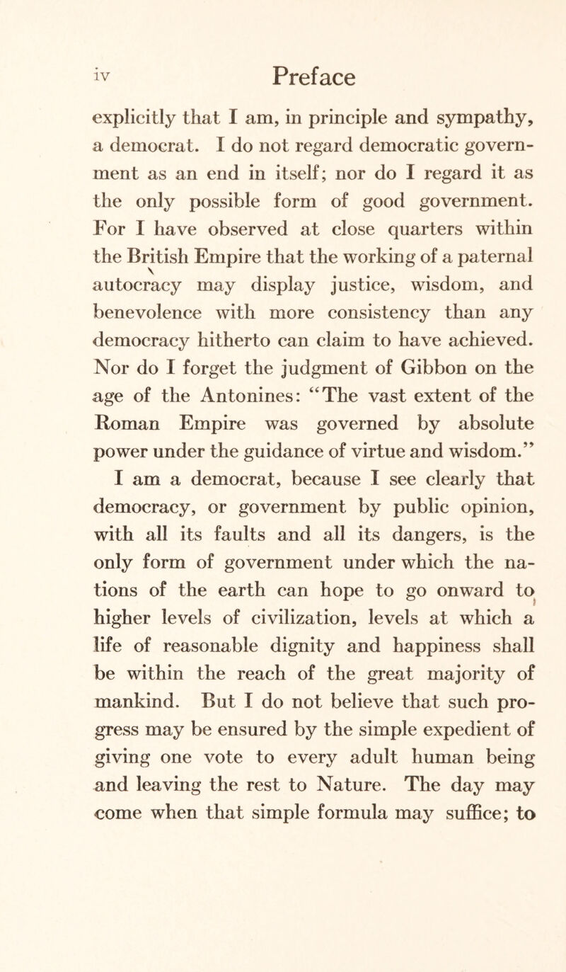 explicitly that I am, in principle and sympathy, a democrat. I do not regard democratic govern¬ ment as an end in itself; nor do I regard it as the only possible form of good government. For I have observed at close quarters within the British Empire that the working of a paternal autocracy may display justice, wisdom, and benevolence with more consistency than any democracy hitherto can claim to have achieved. Nor do I forget the judgment of Gibbon on the age of the Antonines: “The vast extent of the Roman Empire was governed by absolute power under the guidance of virtue and wisdom.” I am a democrat, because I see clearly that democracy, or government by public opinion, with all its faults and all its dangers, is the only form of government under which the na¬ tions of the earth can hope to go onward to higher levels of civilization, levels at which a life of reasonable dignity and happiness shall be within the reach of the great majority of mankind. But I do not believe that such pro¬ gress may be ensured by the simple expedient of giving one vote to every adult human being and leaving the rest to Nature. The day may come when that simple formula may suffice; to