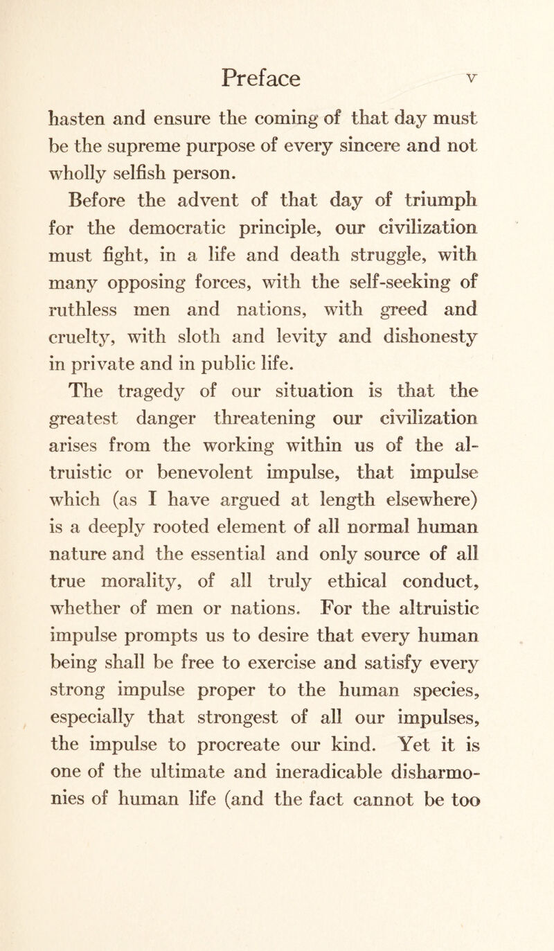 hasten and ensure the coming of that day must be the supreme purpose of every sincere and not wholly selfish person. Before the advent of that day of triumph for the democratic principle, our civilization must fight, in a life and death struggle, with many opposing forces, with the self-seeking of ruthless men and nations, with greed and cruelty, with sloth and levity and dishonesty in private and in public life. The tragedy of our situation is that the greatest danger threatening our civilization arises from the working within us of the al¬ truistic or benevolent impulse, that impulse which (as I have argued at length elsewhere) is a deeply rooted element of all normal human nature and the essential and only source of all true morality, of all truly ethical conduct, whether of men or nations. For the altruistic impulse prompts us to desire that every human being shall be free to exercise and satisfy every strong impulse proper to the human species, especially that strongest of all our impulses, the impulse to procreate our kind. Yet it is one of the ultimate and ineradicable disharmo¬ nies of human life (and the fact cannot be too