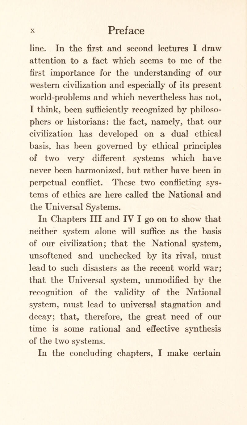 line. In the first and second lectures I draw attention to a fact which seems to me of the first importance for the understanding of our western civilization and especially of its present world-problems and which nevertheless has not, I think, been sufficiently recognized by philoso¬ phers or historians: the fact, namely, that our civilization has developed on a dual ethical basis, has been governed by ethical principles of two very different systems which have never been harmonized, but rather have been in perpetual conflict. These two conflicting sys¬ tems of ethics are here called the National and the Universal Systems. In Chapters III and IV I go on to show that neither system alone will suffice as the basis of our civilization; that the National system, unsoftened and unchecked by its rival, must lead to such disasters as the recent world war; that the Universal system, unmodified by the recognition of the validity of the National system, must lead to universal stagnation and decay; that, therefore, the great need of our time is some rational and effective synthesis of the two systems. In the concluding chapters, I make certain