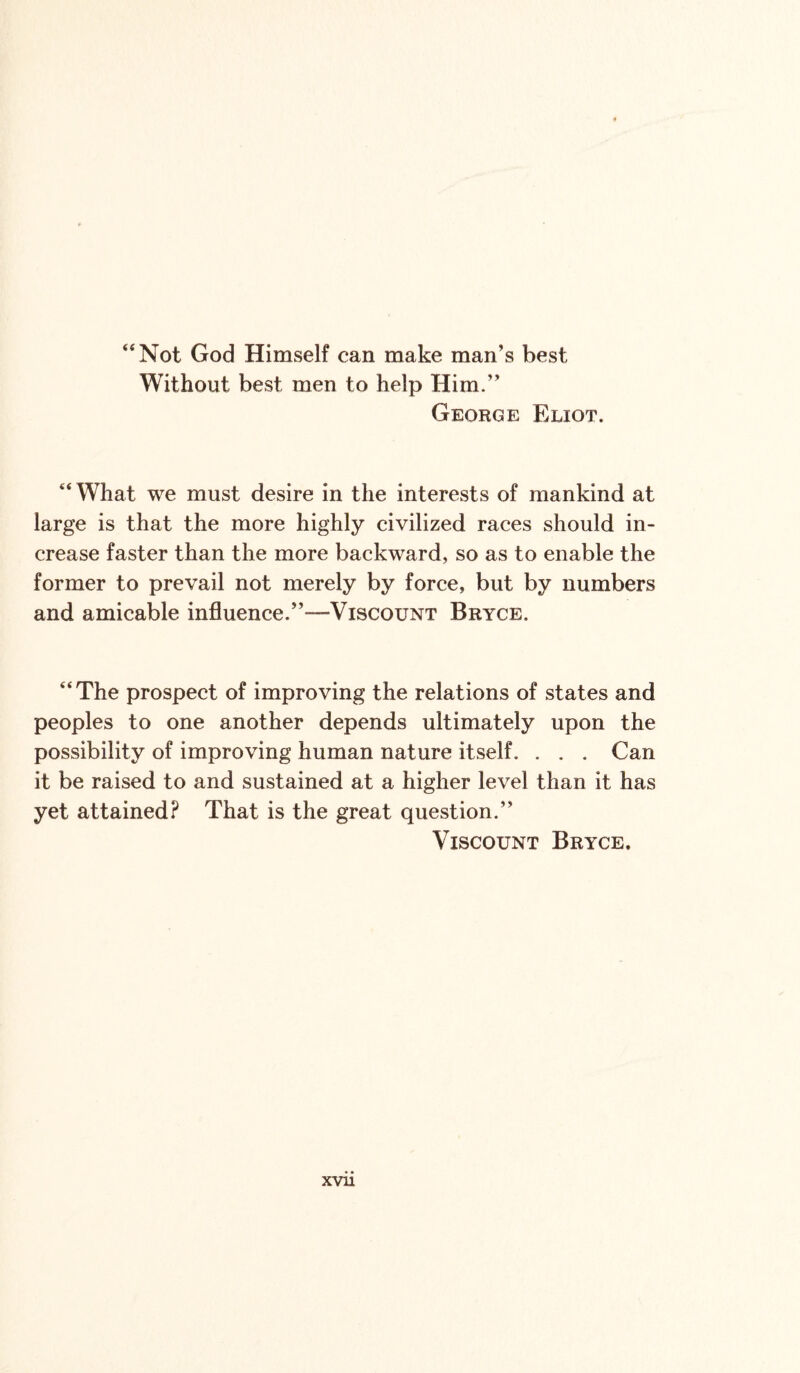 “Not God Himself can make man’s best Without best men to help Him.” George Eliot. “ What we must desire in the interests of mankind at large is that the more highly civilized races should in¬ crease faster than the more backward, so as to enable the former to prevail not merely by force, but by numbers and amicable influence.’’-“Viscount Bryce. “The prospect of improving the relations of states and peoples to one another depends ultimately upon the possibility of improving human nature itself. . . . Gan it be raised to and sustained at a higher level than it has yet attained? That is the great question.’’ Viscount Bryce.