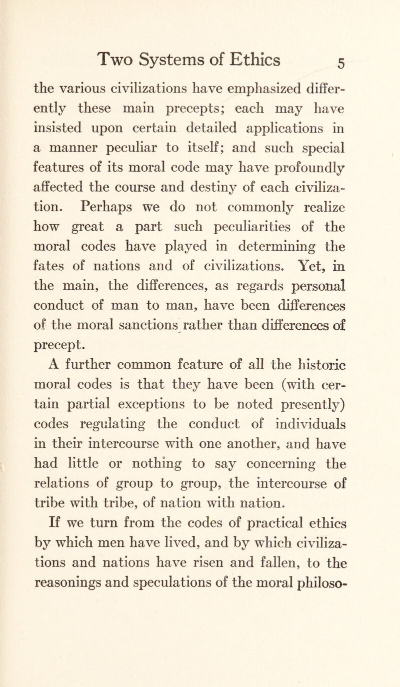 the various civilizations have emphasized differ¬ ently these main precepts; each may have insisted upon certain detailed applications in a manner peculiar to itself; and such special features of its moral code may have profoundly affected the course and destiny of each civiliza¬ tion. Perhaps we do not commonly realize how great a part such peculiarities of the moral codes have played in determining the fates of nations and of civilizations. Yet, in the main, the differences, as regards personal conduct of man to man, have been differences of the moral sanctions rather than differences of precept. A further common feature of all the historic moral codes is that they have been (with cer¬ tain partial exceptions to be noted presently) codes regulating the conduct of individuals in their intercourse with one another, and have had little or nothing to say concerning the relations of group to group, the intercourse of tribe with tribe, of nation with nation. If we turn from the codes of practical ethics by which men have lived, and by which civiliza¬ tions and nations have risen and fallen, to the reasonings and speculations of the moral philoso-