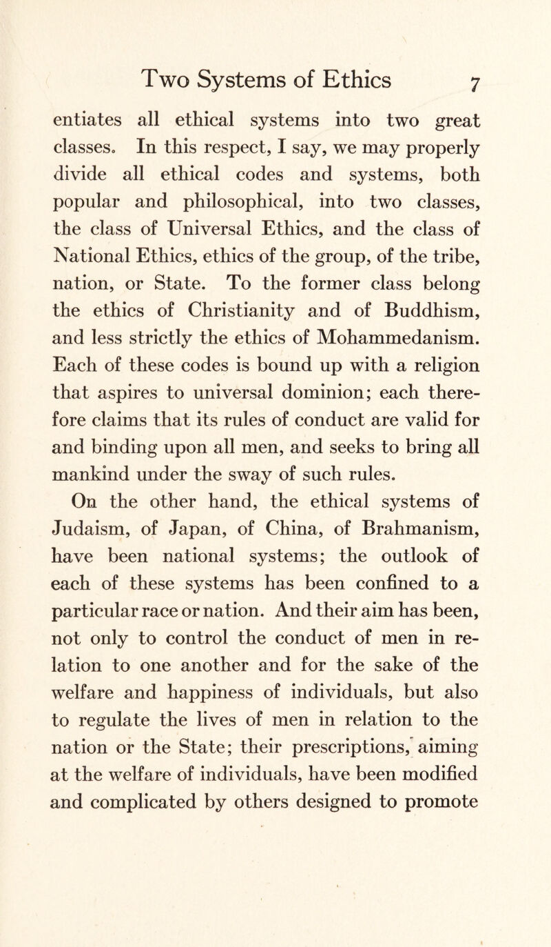 entiates all ethical systems into two great classes. In this respect, I say, we may properly divide all ethical codes and systems, both popular and philosophical, into two classes, the class of Universal Ethics, and the class of National Ethics, ethics of the group, of the tribe, nation, or State. To the former class belong the ethics of Christianity and of Buddhism, and less strictly the ethics of Mohammedanism. Each of these codes is bound up with a religion that aspires to universal dominion; each there¬ fore claims that its rules of conduct are valid for and binding upon all men, and seeks to bring all mankind under the sway of such rules. On the other hand, the ethical systems of Judaism, of Japan, of China, of Brahmanism, have been national systems; the outlook of each of these systems has been confined to a particular race or nation. And their aim has been, not only to control the conduct of men in re¬ lation to one another and for the sake of the welfare and happiness of individuals, but also to regulate the lives of men in relation to the nation or the State; their prescriptions, aiming at the welfare of individuals, have been modified and complicated by others designed to promote