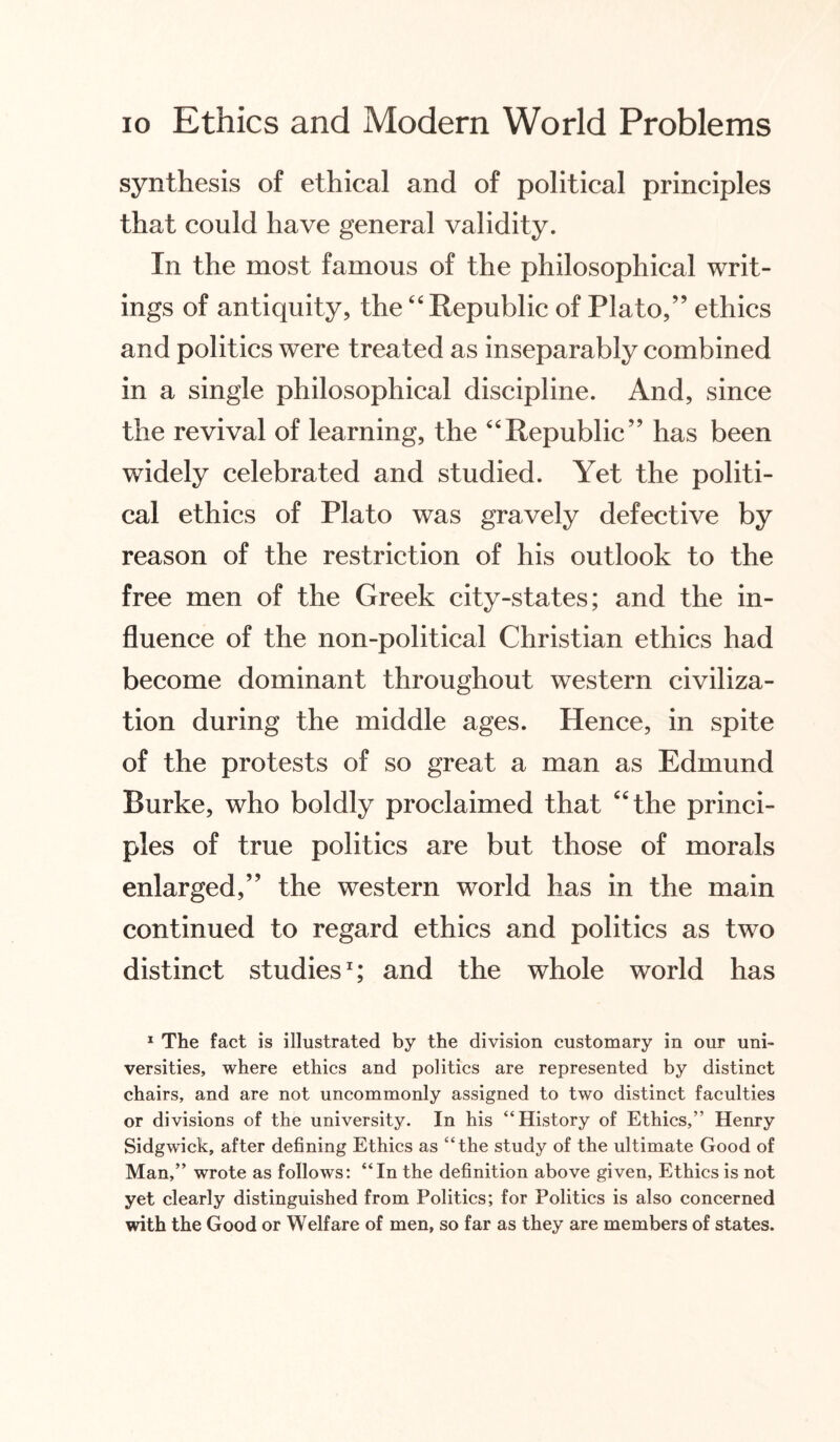 synthesis of ethical and of political principles that could have general validity. In the most famous of the philosophical writ¬ ings of antiquity, the ‘4 Republic of Plato,” ethics and politics were treated as inseparably combined in a single philosophical discipline. And, since the revival of learning, the “Republic” has been widely celebrated and studied. Yet the politi¬ cal ethics of Plato was gravely defective by reason of the restriction of his outlook to the free men of the Greek city-states; and the in¬ fluence of the non-political Christian ethics had become dominant throughout western civiliza¬ tion during the middle ages. Hence, in spite of the protests of so great a man as Edmund Burke, who boldly proclaimed that “the princi¬ ples of true politics are but those of morals enlarged,” the western world has in the main continued to regard ethics and politics as two distinct studies1; and the whole world has 1 The fact is illustrated by the division customary in our uni¬ versities, where ethics and politics are represented by distinct chairs, and are not uncommonly assigned to two distinct faculties or divisions of the university. In his “History of Ethics,” Henry Sidgwick, after defining Ethics as “the study of the ultimate Good of Man,” wrote as follows: “In the definition above given, Ethics is not yet clearly distinguished from Politics; for Politics is also concerned with the Good or Welfare of men, so far as they are members of states.