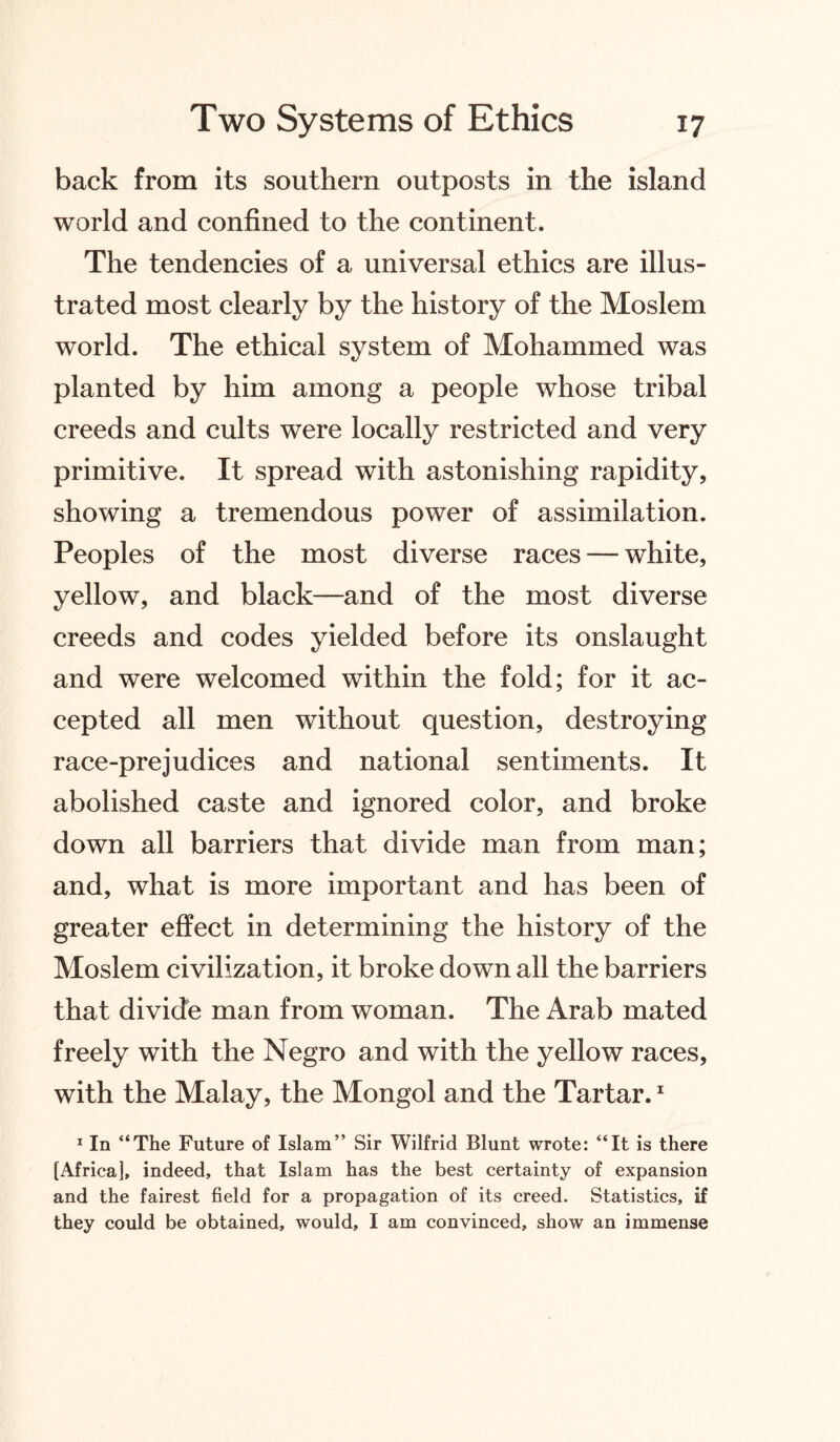 back from its southern outposts in the island world and confined to the continent. The tendencies of a universal ethics are illus¬ trated most clearly by the history of the Moslem world. The ethical system of Mohammed was planted by him among a people whose tribal creeds and cults were locally restricted and very primitive. It spread with astonishing rapidity, showing a tremendous power of assimilation. Peoples of the most diverse races -— white, yellow, and black—and of the most diverse creeds and codes yielded before its onslaught and were welcomed within the fold; for it ac¬ cepted all men without question, destroying race-prejudices and national sentiments. It abolished caste and ignored color, and broke down all barriers that divide man from man; and, what is more important and has been of greater effect in determining the history of the Moslem civilization, it broke down all the barriers that divide man from woman. The Arab mated freely with the Negro and with the yellow races, with the Malay, the Mongol and the Tartar.1 1 In “The Future of Islam” Sir Wilfrid Blunt wrote: “It is there [Africa], indeed, that Islam has the best certainty of expansion and the fairest field for a propagation of its creed. Statistics, if they could be obtained, would, I am convinced, show an immense