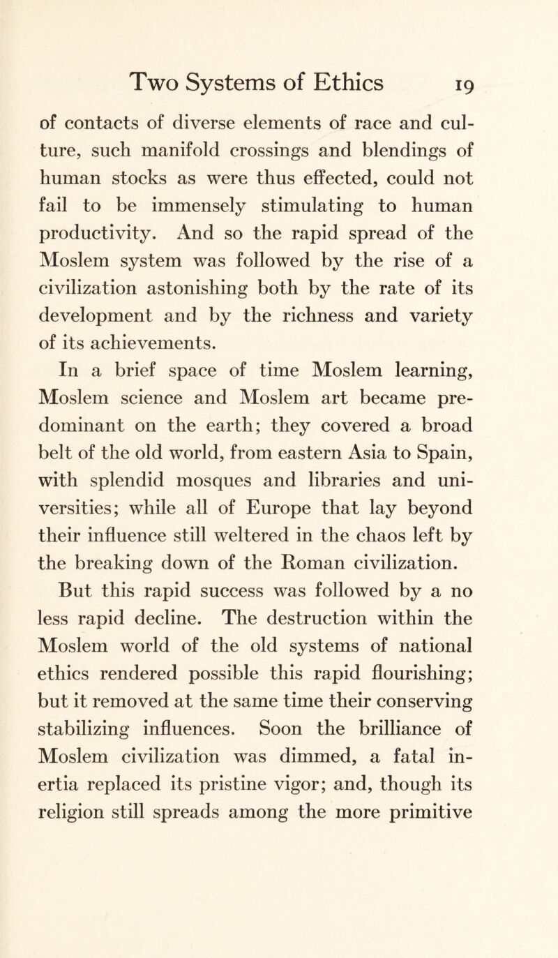 of contacts of diverse elements of race and cul¬ ture, such manifold crossings and blendings of human stocks as were thus effected, could not fail to be immensely stimulating to human productivity. And so the rapid spread of the Moslem system was followed by the rise of a civilization astonishing both by the rate of its development and by the richness and variety of its achievements. In a brief space of time Moslem learning, Moslem science and Moslem art became pre¬ dominant on the earth; they covered a broad belt of the old world, from eastern Asia to Spain, with splendid mosques and libraries and uni¬ versities; while all of Europe that lay beyond their influence still weltered in the chaos left by the breaking down of the Roman civilization. But this rapid success was followed by a no less rapid decline. The destruction within the Moslem world of the old systems of national ethics rendered possible this rapid flourishing; but it removed at the same time their conserving stabilizing influences. Soon the brilliance of Moslem civilization was dimmed, a fatal in¬ ertia replaced its pristine vigor; and, though its religion still spreads among the more primitive