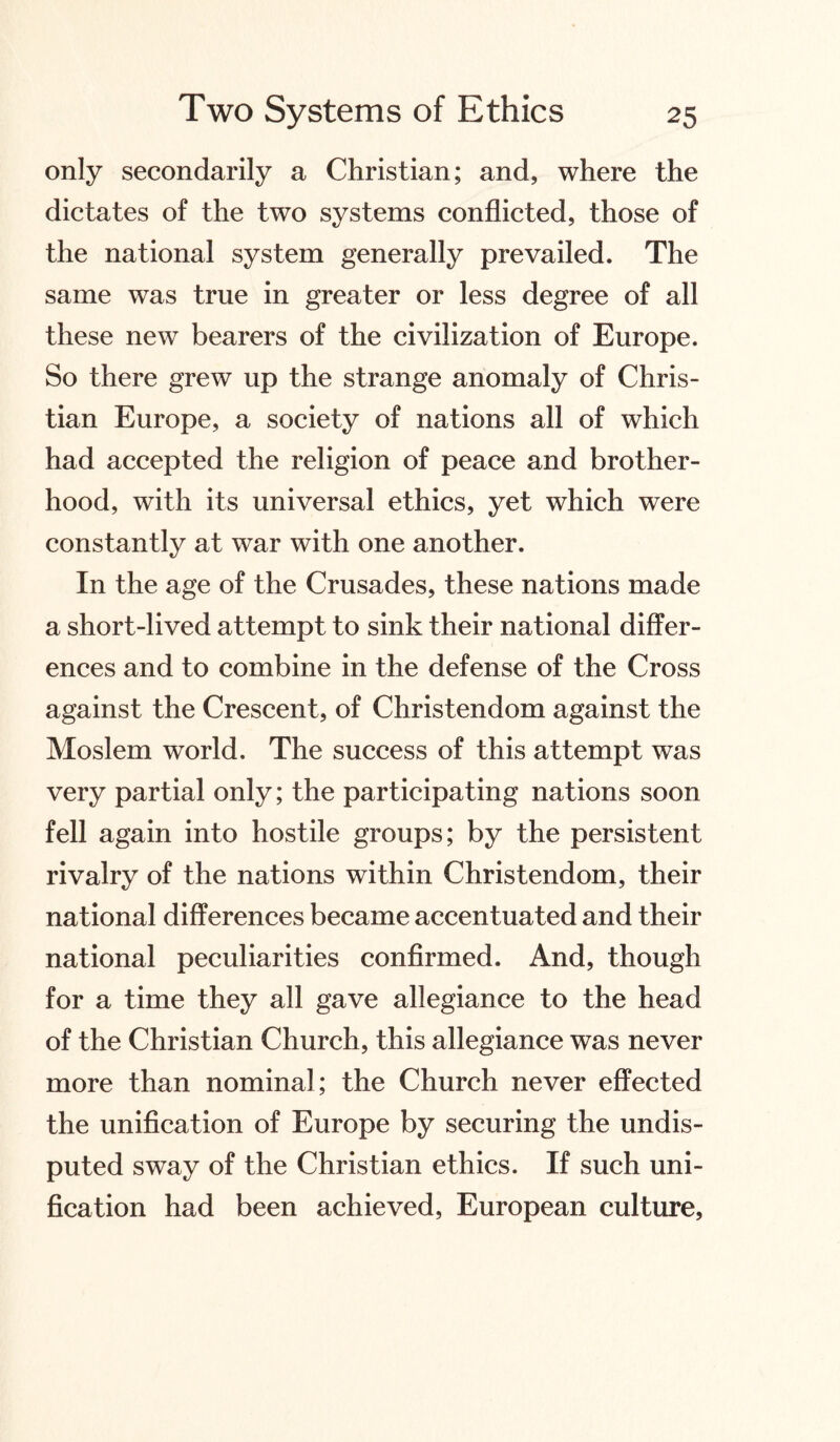 only secondarily a Christian; and, where the dictates of the two systems conflicted, those of the national system generally prevailed. The same was true in greater or less degree of all these new bearers of the civilization of Europe. So there grew up the strange anomaly of Chris¬ tian Europe, a society of nations all of which had accepted the religion of peace and brother¬ hood, with its universal ethics, yet which were constantly at war with one another. In the age of the Crusades, these nations made a short-lived attempt to sink their national differ¬ ences and to combine in the defense of the Cross against the Crescent, of Christendom against the Moslem world. The success of this attempt was very partial only; the participating nations soon fell again into hostile groups; by the persistent rivalry of the nations within Christendom, their national differences became accentuated and their national peculiarities confirmed. And, though for a time they all gave allegiance to the head of the Christian Church, this allegiance was never more than nominal ; the Church never effected the unification of Europe by securing the undis¬ puted sway of the Christian ethics. If such uni¬ fication had been achieved, European culture,