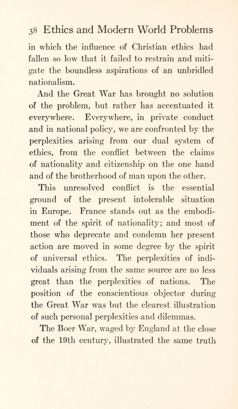 in which the influence of Christian ethics had fallen so low that it failed to restrain and miti¬ gate the boundless aspirations of an unbridled nationalism. And the Great War has brought no solution of the problem, but rather has accentuated it everywhere. Everywhere, in private conduct and in national policy, we are confronted by the perplexities arising from our dual system of ethics, from the conflict between the claims of nationality and citizenship on the one hand and of the brotherhood of man upon the other. This unresolved conflict is the essential ground of the present intolerable situation in Europe. France stands out as the embodi¬ ment of the spirit of nationality; and most of those who deprecate and condemn her present action are moved in some degree by the spirit of universal ethics. The perplexities of indi¬ viduals arising from the same source are no less great than the perplexities of nations. The position of the conscientious objector during the Great War was but the clearest illustration of such personal perplexities and dilemmas. The Boer War, waged by England at the close of the 19th century, illustrated the same truth