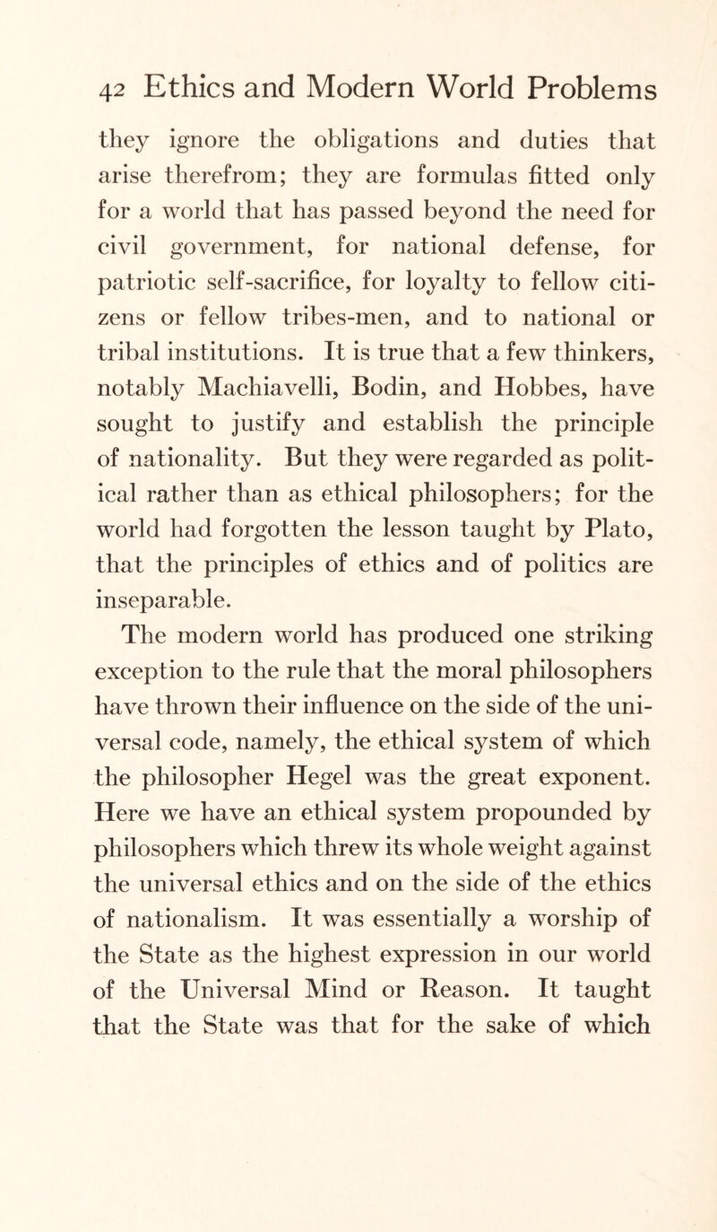 they ignore the obligations and duties that arise therefrom; they are formulas fitted only for a world that has passed beyond the need for civil government, for national defense, for patriotic self-sacrifice, for loyalty to fellow citi¬ zens or fellow tribes-men, and to national or tribal institutions. It is true that a few thinkers, notably Machiavelli, Bodin, and Hobbes, have sought to justify and establish the principle of nationality. But they were regarded as polit¬ ical rather than as ethical philosophers; for the world had forgotten the lesson taught by Plato, that the principles of ethics and of politics are inseparable. The modern world has produced one striking exception to the rule that the moral philosophers have thrown their influence on the side of the uni¬ versal code, namely, the ethical system of which the philosopher Hegel was the great exponent. Here we have an ethical system propounded by philosophers which threw its whole weight against the universal ethics and on the side of the ethics of nationalism. It was essentially a worship of the State as the highest expression in our world of the Universal Mind or Reason. It taught that the State was that for the sake of which