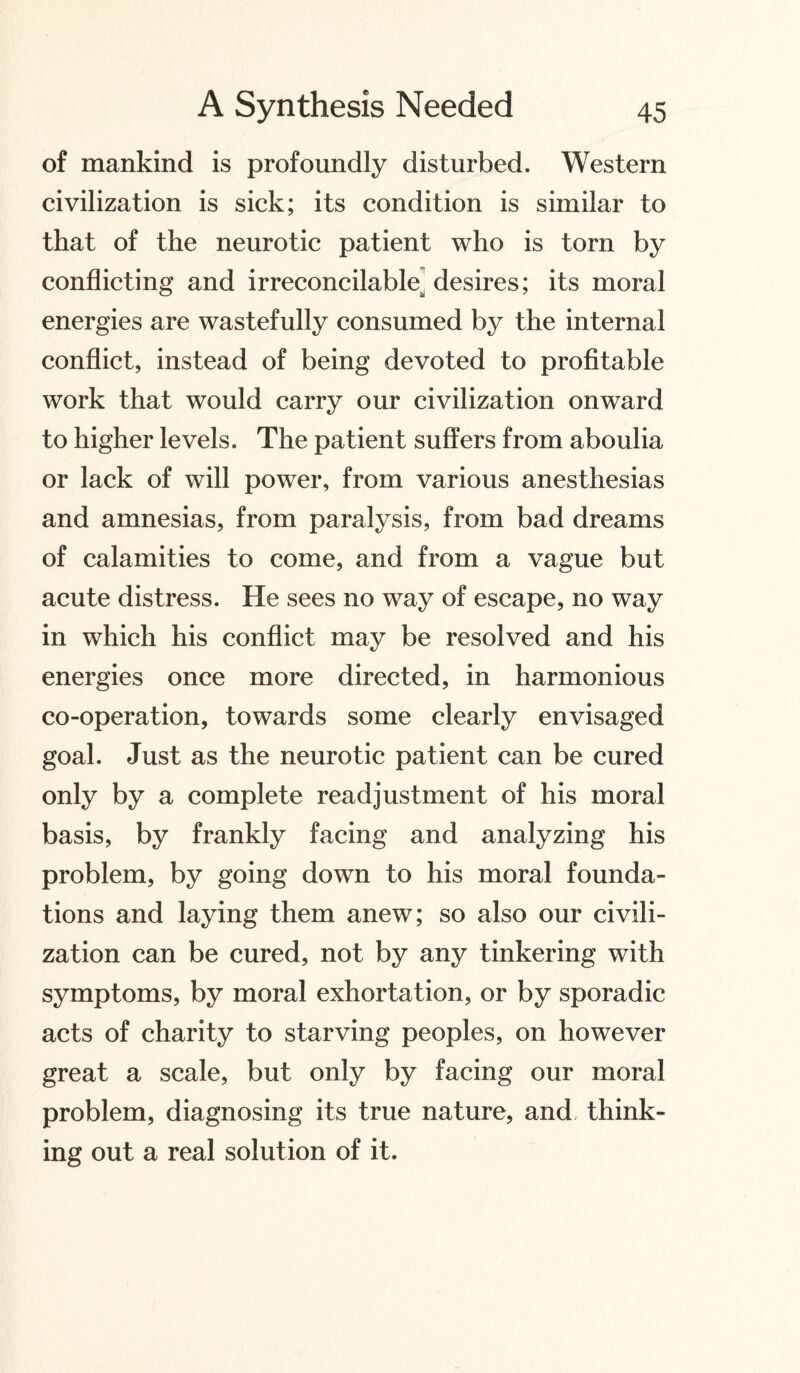 of mankind is profoundly disturbed. Western civilization is sick; its condition is similar to that of the neurotic patient who is torn by conflicting and irreconcilable^ desires; its moral energies are wastefully consumed by the internal conflict, instead of being devoted to profitable work that would carry our civilization onward to higher levels. The patient suffers from aboulia or lack of will power, from various anesthesias and amnesias, from paralysis, from bad dreams of calamities to come, and from a vague but acute distress. He sees no way of escape, no way in which his conflict may be resolved and his energies once more directed, in harmonious co-operation, towards some clearly envisaged goal. Just as the neurotic patient can be cured only by a complete readjustment of his moral basis, by frankly facing and analyzing his problem, by going down to his moral founda¬ tions and laying them anew; so also our civili¬ zation can be cured, not by any tinkering with symptoms, by moral exhortation, or by sporadic acts of charity to starving peoples, on however great a scale, but only by facing our moral problem, diagnosing its true nature, and think¬ ing out a real solution of it.