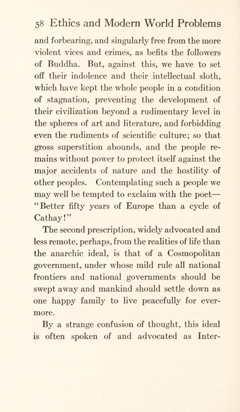 and forbearing, and singularly free from the more violent vices and crimes, as befits the followers of Buddha. But, against this, we have to set off their indolence and their intellectual sloth, which have kept the whole people in a condition of stagnation, preventing the development of their civilization beyond a rudimentary level in the spheres of art and literature, and forbidding even the rudiments of scientific culture; so that gross superstition abounds, and the people re¬ mains without power to protect itself against the major accidents of nature and the hostility of other peoples. Contemplating such a people we may well be tempted to exclaim with the poet— “Better fifty years of Europe than a cycle of Cathay!” The second prescription, widely advocated and less remote, perhaps, from the realities of life than the anarchic ideal, is that of a Cosmopolitan government, under whose mild rule all national frontiers and national governments should be swept away and mankind should settle down as one happy family to live peacefully for ever¬ more. By a strange confusion of thought, this ideal is often spoken of and advocated as Inter-