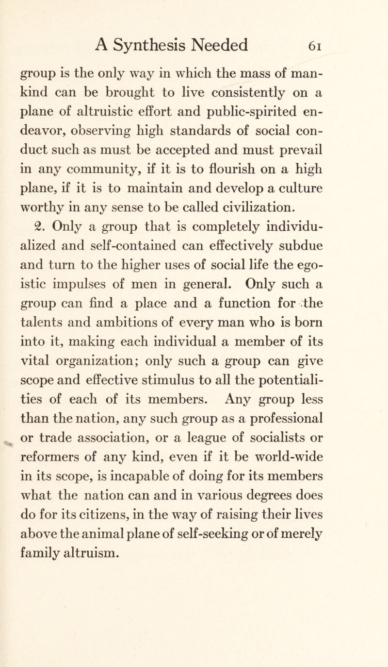 group is the only way in which the mass of man¬ kind can be brought to live consistently on a plane of altruistic effort and public-spirited en¬ deavor, observing high standards of social con¬ duct such as must be accepted and must prevail in any community, if it is to flourish on a high plane, if it is to maintain and develop a culture worthy in any sense to be called civilization. 2. Only a group that is completely individu¬ alized and self-contained can effectively subdue and turn to the higher uses of social life the ego¬ istic impulses of men in general. Only such a group can find a place and a function for the talents and ambitions of every man who is born into it, making each individual a member of its vital organization; only such a group can give scope and effective stimulus to all the potentiali¬ ties of each of its members. Any group less than the nation, any such group as a professional or trade association, or a league of socialists or reformers of any kind, even if it be world-wide in its scope, is incapable of doing for its members what the nation can and in various degrees does do for its citizens, in the way of raising their lives above the animal plane of self-seeking or of merely family altruism.