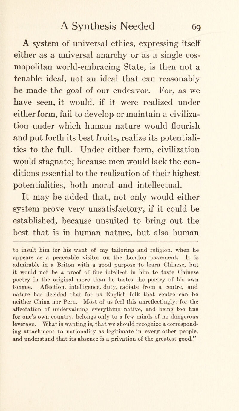 A system of universal ethics, expressing itself either as a universal anarchy or as a single cos¬ mopolitan world-embracing State, is then not a tenable ideal, not an ideal that can reasonably be made the goal of our endeavor. For, as we have seen, it would, if it were realized under either form, fail to develop or maintain a civiliza¬ tion under which human nature would flourish and put forth its best fruits, realize its potentiali¬ ties to the full. Under either form, civilization would stagnate; because men would lack the con¬ ditions essential to the realization of their highest potentialities, both moral and intellectual. It may be added that, not only would either system prove very unsatisfactory, if it could be established, because unsuited to bring out the best that is in human nature, but also human to insult him for his want of my tailoring and religion, when he appears as a peaceable visitor on the London pavement. It is admirable in a Briton with a good purpose to learn Chinese, but it would not be a proof of fine intellect in him to taste Chinese poetry in the original more than he tastes the poetry of his own tongue. Affection, intelligence, duty, radiate from a centre, and nature has decided that for us English folk that centre can be neither China nor Peru. Most of us feel this unreflectingly; for the affectation of undervaluing everything native, and being too fine for one’s own country, belongs only to a few minds of no dangerous leverage. What is wanting is, that we should recognize a correspond¬ ing attachment to nationality as legitimate in every other people, and understand that its absence is a privation of the greatest good.”