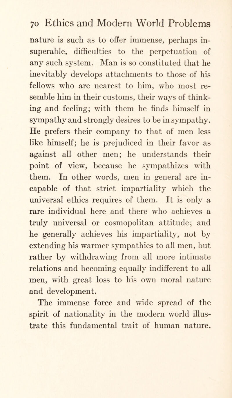nature is such as to offer immense, perhaps in¬ superable, difficulties to the perpetuation of any such system. Man is so constituted that he inevitably develops attachments to those of his fellows who are nearest to him, who most re¬ semble him in their customs, their ways of think¬ ing and feeling; with them he finds himself in sympathy and strongly desires to be in sympathy. He prefers their company to that of men less like himself; he is prejudiced in their favor as against all other men; he understands their point of view, because he sympathizes with them. In other words, men in general are in¬ capable of that strict impartiality which the universal ethics requires of them. It is only a rare individual here and there who achieves a truly universal or cosmopolitan attitude; and he generally achieves his impartiality, not by extending his warmer sympathies to all men, but rather by withdrawing from all more intimate relations and becoming equally indifferent to all men, with great loss to his own moral nature and development. The immense force and wide spread of the spirit of nationality in the modern world illus¬ trate this fundamental trait of human nature.