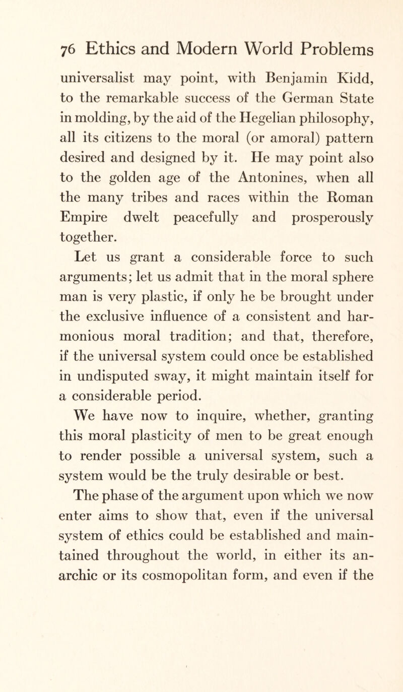 universalist may point, with Benjamin Kidd, to the remarkable success of the German State in molding, by the aid of the Hegelian philosophy, all its citizens to the moral (or amoral) pattern desired and designed by it. He may point also to the golden age of the Antonines, when all the many tribes and races within the Roman Empire dwelt peacefully and prosperously together. Let us grant a considerable force to such arguments; let us admit that in the moral sphere man is very plastic, if only he be brought under the exclusive influence of a consistent and har¬ monious moral tradition; and that, therefore, if the universal system could once be established in undisputed sway, it might maintain itself for a considerable period. We have now to inquire, whether, granting this moral plasticity of men to be great enough to render possible a universal system, such a system would be the truly desirable or best. The phase of the argument upon which we now enter aims to show that, even if the universal system of ethics could be established and main¬ tained throughout the world, in either its an¬ archic or its cosmopolitan form, and even if the