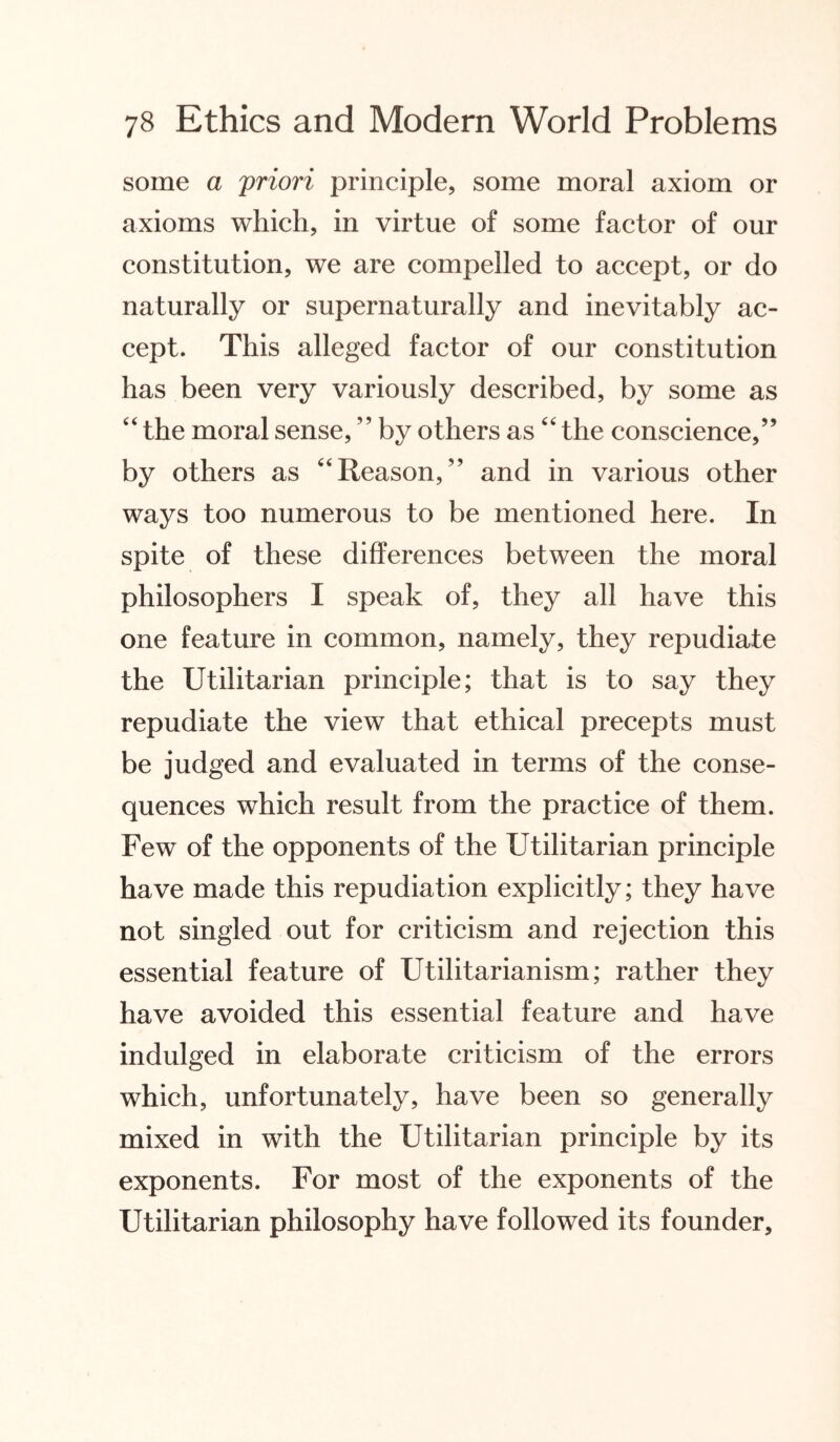 some a priori principle, some moral axiom or axioms which, in virtue of some factor of our constitution, we are compelled to accept, or do naturally or supernaturally and inevitably ac¬ cept. This alleged factor of our constitution has been very variously described, by some as 44 the moral sense, ” by others as44 the conscience,” by others as 44Reason,” and in various other ways too numerous to be mentioned here. In spite of these differences between the moral philosophers I speak of, they all have this one feature in common, namely, they repudiate the Utilitarian principle; that is to say they repudiate the view that ethical precepts must be judged and evaluated in terms of the conse¬ quences which result from the practice of them. Few of the opponents of the Utilitarian principle have made this repudiation explicitly; they have not singled out for criticism and rejection this essential feature of Utilitarianism; rather they have avoided this essential feature and have indulged in elaborate criticism of the errors which, unfortunately, have been so generally mixed in with the Utilitarian principle by its exponents. For most of the exponents of the Utilitarian philosophy have followed its founder.