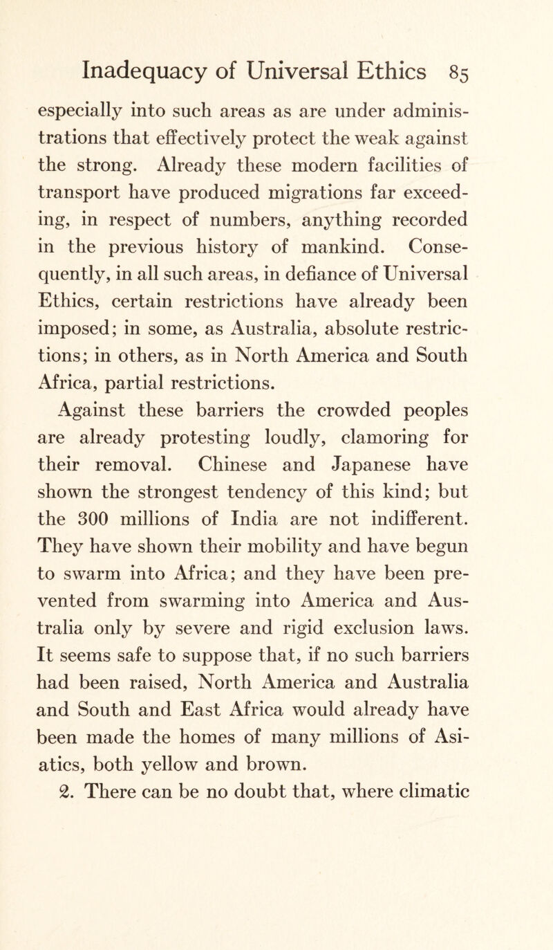 especially into such areas as are under adminis¬ trations that effectively protect the weak against the strong. Already these modern facilities of transport have produced migrations far exceed¬ ing, in respect of numbers, anything recorded in the previous history of mankind. Conse¬ quently, in all such areas, in defiance of Universal Ethics, certain restrictions have already been imposed; in some, as Australia, absolute restric¬ tions; in others, as in North America and South Africa, partial restrictions. Against these barriers the crowded peoples are already protesting loudly, clamoring for their removal. Chinese and Japanese have shown the strongest tendency of this kind; but the 300 millions of India are not indifferent. They have shown their mobility and have begun to swarm into Africa; and they have been pre¬ vented from swarming into America and Aus¬ tralia only by severe and rigid exclusion laws. It seems safe to suppose that, if no such barriers had been raised, North America and Australia and South and East Africa would already have been made the homes of many millions of Asi¬ atics, both yellow and brown. 2. There can be no doubt that, where climatic