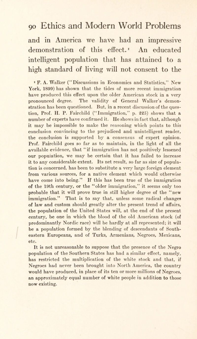 and in America we have had an impressive demonstration of this effect.1 An educated intelligent population that has attained to a high standard of living will not consent to the 1 F. A. Walker (“Discussions in Economics and Statistics,” New York, 1899) has shown that the tides of more recent immigration have produced this effect upon the older American stock in a very pronounced degree. The validity of General Walker’s demon¬ stration has been questioned. But, in a recent discussion of the ques¬ tion, Prof. H. P. Fairchild (“Immigration,” p. 225) shows that a number of experts have confirmed it. He shows in fact that, although it may be impossible to make the reasoning which points to this conclusion convincing to the prejudiced and unintelligent reader, the conclusion is supported by a consensus of expert opinion. Prof. Fairchild goes so far as to maintain, in the light of all the available evidence, that “if immigration has not positively lessened our population, we may be certain that it has failed to increase it to any considerable extent. Its net result, so far as size of popula¬ tion is concerned, has been to substitute a very large foreign element from various sources, for a native element which would otherwise have come into being.” If this has been true of the immigration of the 19th century, or the “older immigration,” it seems only too probable that it will prove true in still higher degree of the “new immigration.” That is to say that, unless some radical changes of law and custom should greatly alter the present trend of affairs, the population of the United States will, at the end of the present century, be one in which the blood of the old American stock (of predominantly Nordic race) will be hardly at all represented; it will be a population formed by the blending of descendants of South¬ eastern Europeans, and of Turks, Armenians, Negroes, Mexicans, etc. It is not unreasonable to suppose that the presence of the Negro population of the Southern States has had a similar effect, namely, has restricted the multiplication of the white stock and that, if Negroes had never been brought into North America, the country would have produced, in place of its ten or more millions of Negroes, an approximately equal number of white people in addition to those now existing.