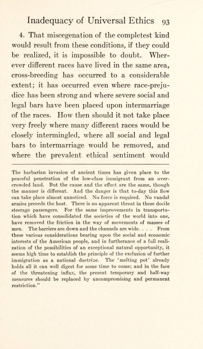 4. That miscegenation of the completest kind would result from these conditions, if they could be realized, it is impossible to doubt. Wher¬ ever different races have lived in the same area, cross-breeding has occurred to a considerable extent; it has occurred even where race-preju¬ dice has been strong and where severe social and legal bars have been placed upon intermarriage of the races. How then should it not take place very freely where many different races would be closely intermingled, where all social and legal bars to intermarriage would be removed, and where the prevalent ethical sentiment would The barbarian invasion of ancient times has given place to the peaceful penetration of the low-class immigrant from an over¬ crowded land. But the cause and the effect are the same, though the manner is different. And the danger is that to-day this flow can take place almost unnoticed. No force is required. No vandal armies precede the host. There is no apparent threat in these docile steerage passengers. For the same improvements in transporta¬ tion which have consolidated the societies of the world into one, have removed the friction in the way of movements of masses of men. The barriers are down and the channels are wide. . . . From these various considerations bearing upon the social and economic interests of the American people, and in furtherance of a full reali¬ zation of the possibilities of an exceptional natural opportunity, it seems high time to establish the principle of the exclusion of further immigration as a national doctrine. The ‘melting pot’ already holds all it can well digest for some time to come; and in the face of the threatening influx, the present temporary and half-way measures should be replaced by uncompromising and permanent restriction.”