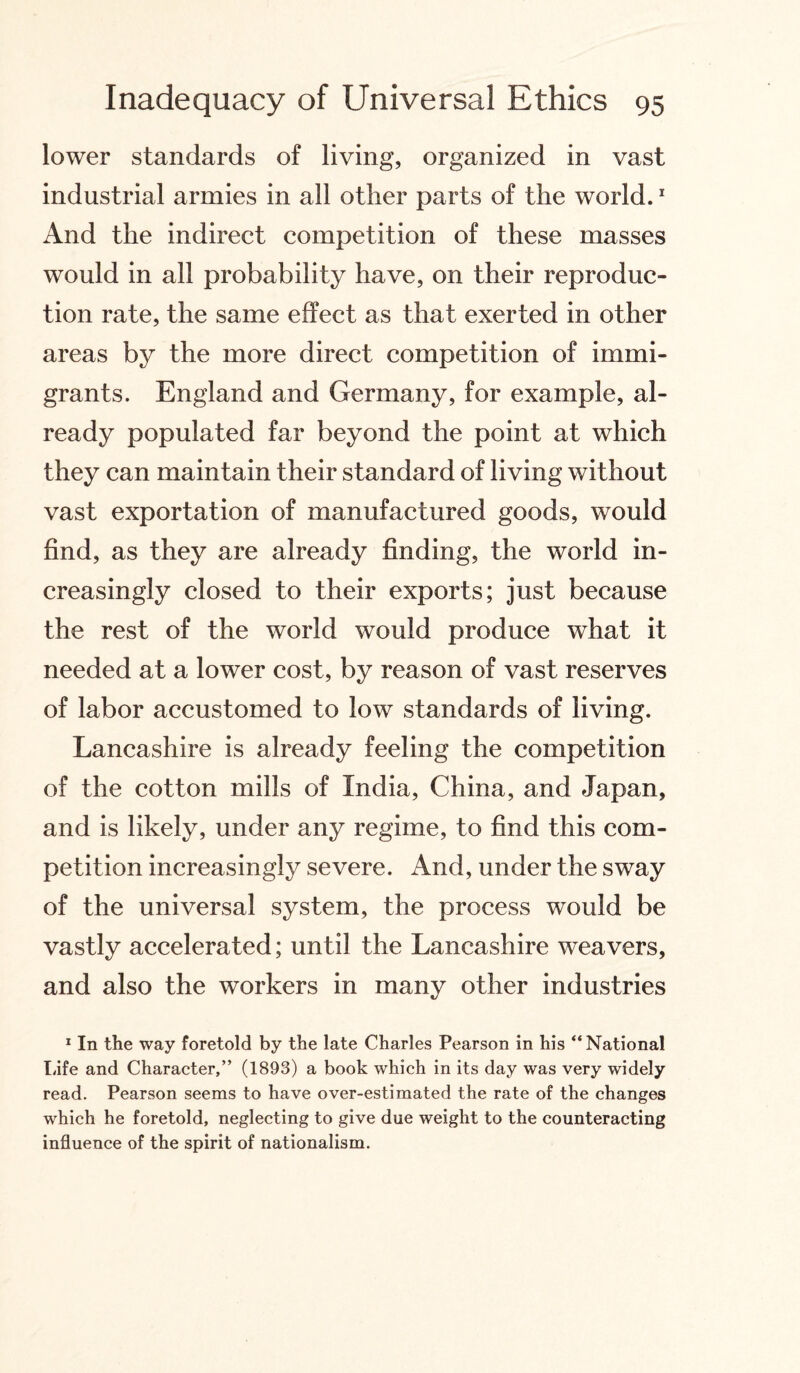 lower standards of living, organized in vast industrial armies in all other parts of the world.1 And the indirect competition of these masses would in all probability have, on their reproduc¬ tion rate, the same effect as that exerted in other areas by the more direct competition of immi¬ grants. England and Germany, for example, al¬ ready populated far beyond the point at which they can maintain their standard of living without vast exportation of manufactured goods, would find, as they are already finding, the world in¬ creasingly closed to their exports; just because the rest of the world would produce what it needed at a lower cost, by reason of vast reserves of labor accustomed to low standards of living. Lancashire is already feeling the competition of the cotton mills of India, China, and Japan, and is likely, under any regime, to find this com¬ petition increasingly severe. x4nd, under the sway of the universal system, the process would be vastly accelerated; until the Lancashire weavers, and also the workers in many other industries 1 In the way foretold by the late Charles Pearson in his “ National Life and Character,” (1893) a book which in its day was very widely read. Pearson seems to have over-estimated the rate of the changes which he foretold, neglecting to give due weight to the counteracting influence of the spirit of nationalism.