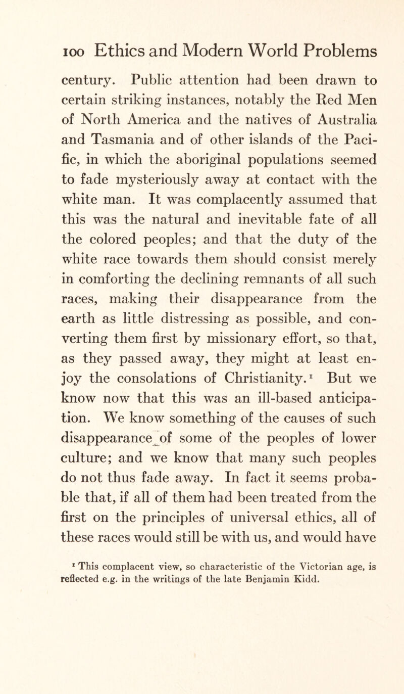 century. Public attention had been drawn to certain striking instances, notably the Red Men of North America and the natives of Australia and Tasmania and of other islands of the Paci¬ fic, in which the aboriginal populations seemed to fade mysteriously away at contact with the white man. It was complacently assumed that this was the natural and inevitable fate of all the colored peoples; and that the duty of the white race towards them should consist merely in comforting the declining remnants of all such races, making their disappearance from the earth as little distressing as possible, and con¬ verting them first by missionary effort, so that, as they passed away, they might at least en¬ joy the consolations of Christianity.1 But we know now that this was an ill-based anticipa¬ tion. We know something of the causes of such disappearance of some of the peoples of lower culture; and we know that many such peoples do not thus fade away. In fact it seems proba¬ ble that, if all of them had been treated from the first on the principles of universal ethics, all of these races would still be with us, and would have 1 This complacent view, so characteristic of the Victorian age, is reflected e.g. in the writings of the late Benjamin Kidd.
