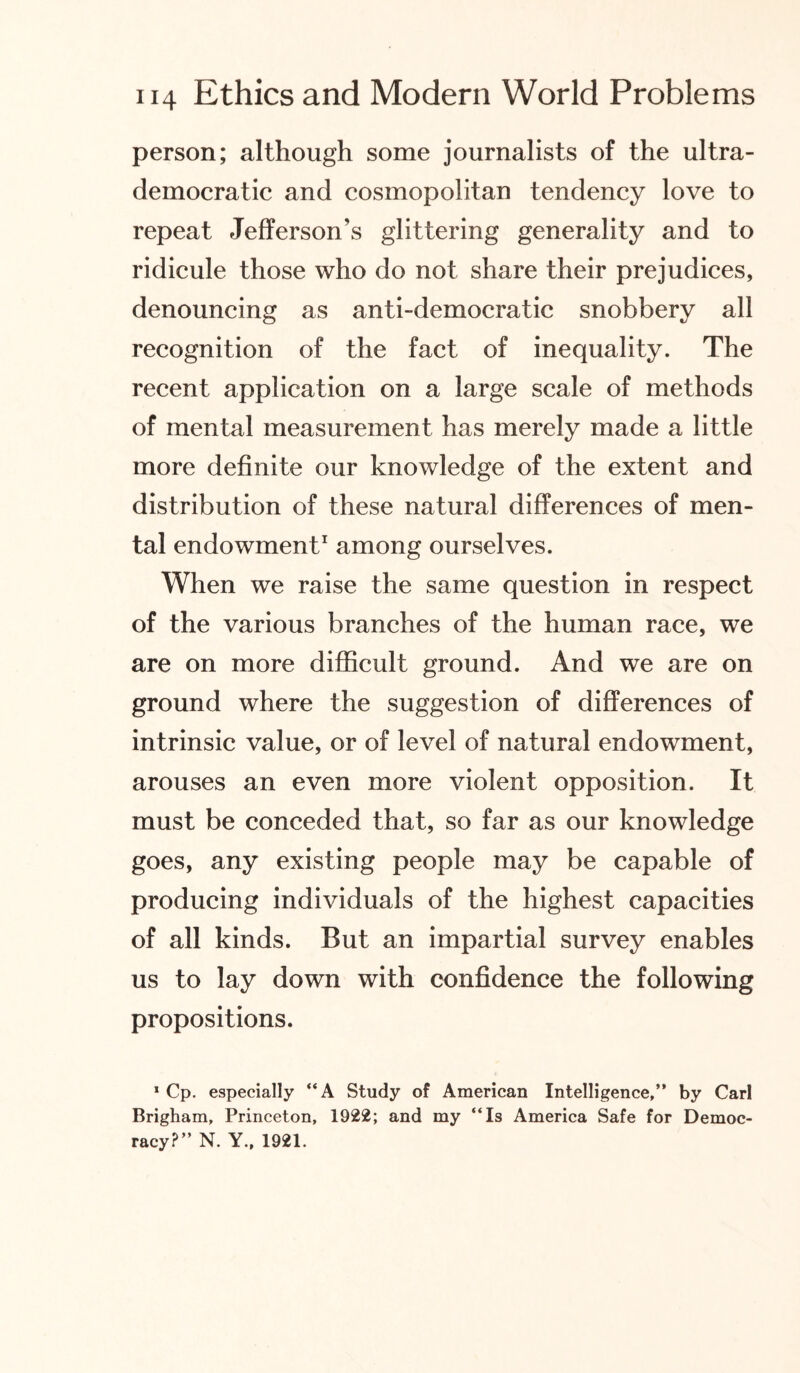 person; although some journalists of the ultra- democratic and cosmopolitan tendency love to repeat Jefferson’s glittering generality and to ridicule those who do not share their prejudices, denouncing as anti-democratic snobbery all recognition of the fact of inequality. The recent application on a large scale of methods of mental measurement has merely made a little more definite our knowledge of the extent and distribution of these natural differences of men¬ tal endowment1 among ourselves. When we raise the same question in respect of the various branches of the human race, we are on more difficult ground. And we are on ground where the suggestion of differences of intrinsic value, or of level of natural endowment, arouses an even more violent opposition. It must be conceded that, so far as our knowledge goes, any existing people may be capable of producing individuals of the highest capacities of all kinds. But an impartial survey enables us to lay down with confidence the following propositions. 1 Cp. especially “A Study of American Intelligence,” by Carl Brigham, Princeton, 1922; and my ‘‘Is America Safe for Democ¬ racy?” N. Y., 1921.