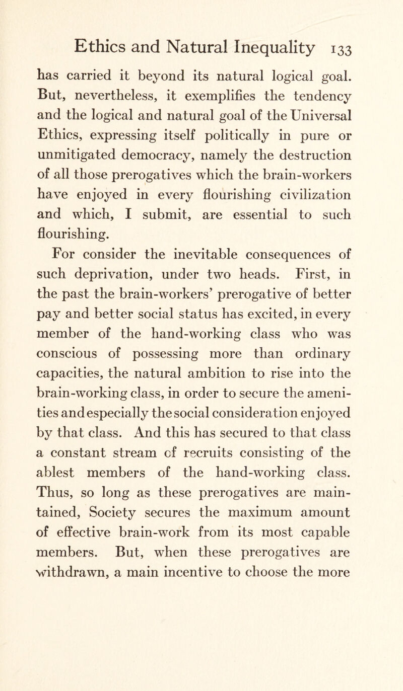 has carried it beyond its natural logical goal. But, nevertheless, it exemplifies the tendency and the logical and natural goal of the Universal Ethics, expressing itself politically in pure or unmitigated democracy, namely the destruction of all those prerogatives which the brain-workers have enjoyed in every flourishing civilization and which, I submit, are essential to such flourishing. For consider the inevitable consequences of such deprivation, under two heads. First, in the past the brain-workers’ prerogative of better pay and better social status has excited, in every member of the hand-working class who was conscious of possessing more than ordinary capacities, the natural ambition to rise into the brain-working class, in order to secure the ameni¬ ties and especially the social consideration enjoyed by that class. And this has secured to that class a constant stream of recruits consisting of the ablest members of the hand-working class. Thus, so long as these prerogatives are main¬ tained, Society secures the maximum amount of effective brain-work from its most capable members. But, when these prerogatives are withdrawn, a main incentive to choose the more