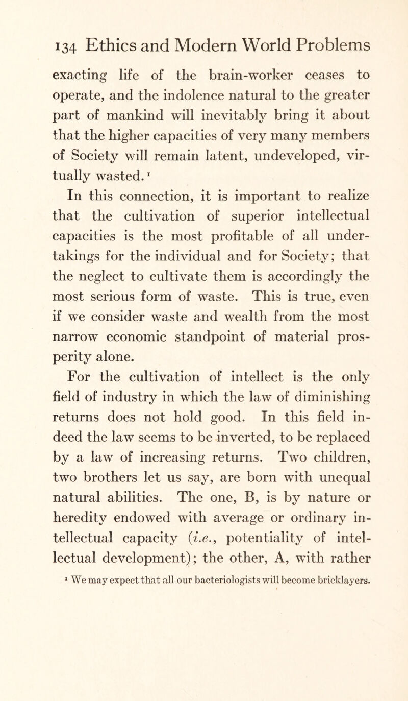 exacting life of the brain-worker ceases to operate, and the indolence natural to the greater part of mankind will inevitably bring it about that the higher capacities of very many members of Society will remain latent, undeveloped, vir¬ tually wasted.1 In this connection, it is important to realize that the cultivation of superior intellectual capacities is the most profitable of all under¬ takings for the individual and for Society; that the neglect to cultivate them is accordingly the most serious form of waste. This is true, even if we consider waste and wealth from the most narrow economic standpoint of material pros¬ perity alone. For the cultivation of intellect is the only field of industry in which the law of diminishing returns does not hold good. In this field in¬ deed the law seems to be inverted, to be replaced by a law of increasing returns. Two children, two brothers let us say, are born with unequal natural abilities. The one, B, is by nature or heredity endowed with average or ordinary in¬ tellectual capacity (i,e.9 potentiality of intel¬ lectual development); the other, A, with rather 1 We may expect that all our bacteriologists will become bricklayers.