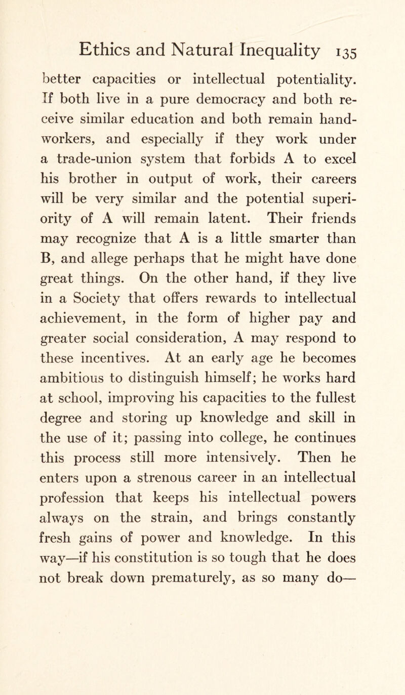 better capacities or intellectual potentiality. If both live in a pure democracy and both re¬ ceive similar education and both remain hand¬ workers, and especially if they work under a trade-union system that forbids A to excel his brother in output of work, their careers will be very similar and the potential superi¬ ority of A will remain latent. Their friends may recognize that A is a little smarter than B, and allege perhaps that he might have done great things. On the other hand, if they live in a Society that offers rewards to intellectual achievement, in the form of higher pay and greater social consideration, A may respond to these incentives. At an early age he becomes ambitious to distinguish himself; he works hard at school, improving his capacities to the fullest degree and storing up knowledge and skill in the use of it; passing into college, he continues this process still more intensively. Then he enters upon a strenous career in an intellectual profession that keeps his intellectual powers always on the strain, and brings constantly fresh gains of power and knowledge. In this way—if his constitution is so tough that he does not break down prematurely, as so many do—