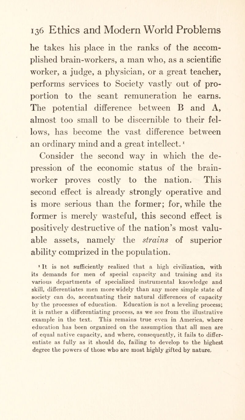 he takes his place in the ranks of the accom¬ plished brain-workers, a man who, as a scientific worker, a judge, a physician, or a great teacher, performs services to Society vastly out of pro¬ portion to the scant remuneration he earns. The potential difference between B and A, almost too small to be discernible to their fel¬ lows, has become the vast difference between an ordinary mind and a great intellect.1 Consider the second way in which the de¬ pression of the economic status of the brain¬ worker proves costly to the nation. This second effect is already strongly operative and is more serious than the former; for, while the former is merely wasteful, this second effect is positively destructive of the nation’s most valu¬ able assets, namely the strains of superior ability comprized in the population. 1 It is not sufficiently realized that a high civilization, with its demands for men of special capacity and training and its various departments of specialized instrumental knowledge and skill, differentiates men more widely than any more simple state of society can do, accentuating their natural differences of capacity by the processes of education. Education is not a leveling process; it is rather a differentiating process, as we see from the illustrative example in the text. This remains true even in America, where education has been organized on the assumption that all men are of equal native capacity, and where, consequently, it fails to differ¬ entiate as fully as it should do, failing to develop to the highest degree the powers of those who are most highly gifted by nature.