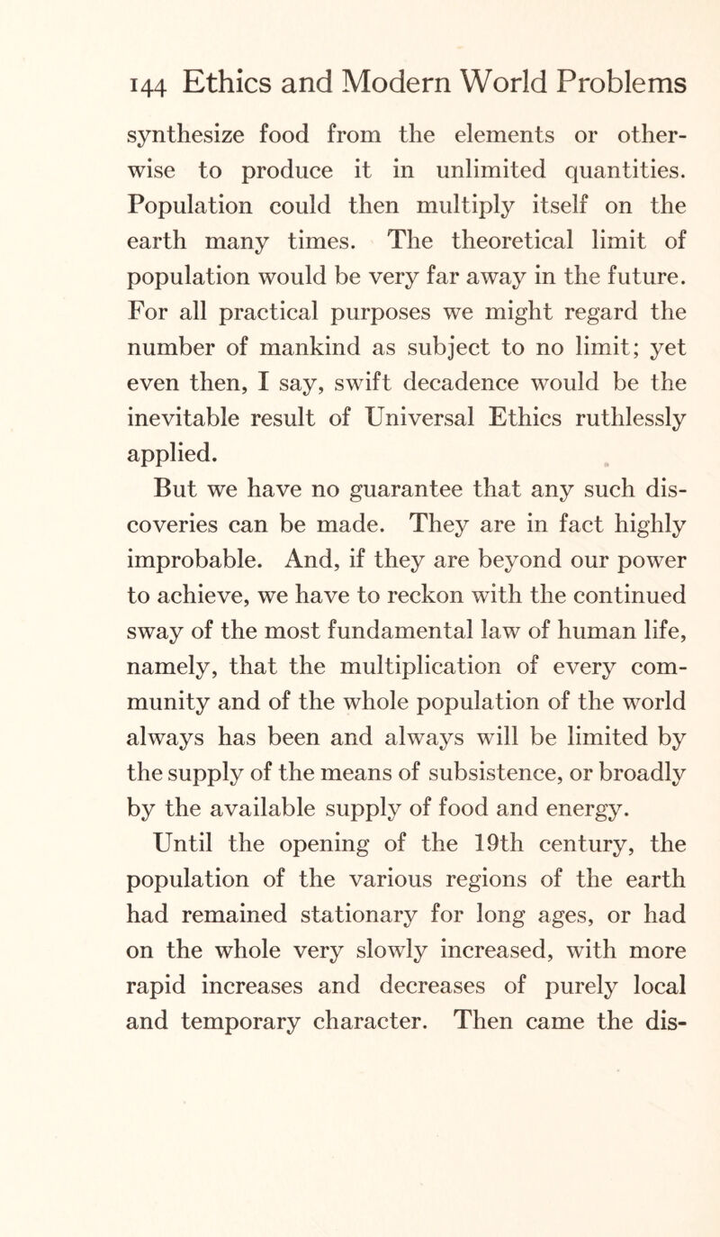 synthesize food from the elements or other¬ wise to produce it in unlimited quantities. Population could then multiply itself on the earth many times. The theoretical limit of population would be very far away in the future. For all practical purposes we might regard the number of mankind as subject to no limit; yet even then, I say, swift decadence would be the inevitable result of Universal Ethics ruthlessly applied. But we have no guarantee that any such dis¬ coveries can be made. They are in fact highly improbable. And, if they are beyond our power to achieve, we have to reckon with the continued sway of the most fundamental law of human life, namely, that the multiplication of every com¬ munity and of the whole population of the world always has been and always will be limited by the supply of the means of subsistence, or broadly by the available supply of food and energy. Until the opening of the 19th century, the population of the various regions of the earth had remained stationary for long ages, or had on the whole very slowly increased, with more rapid increases and decreases of purely local and temporary character. Then came the dis-