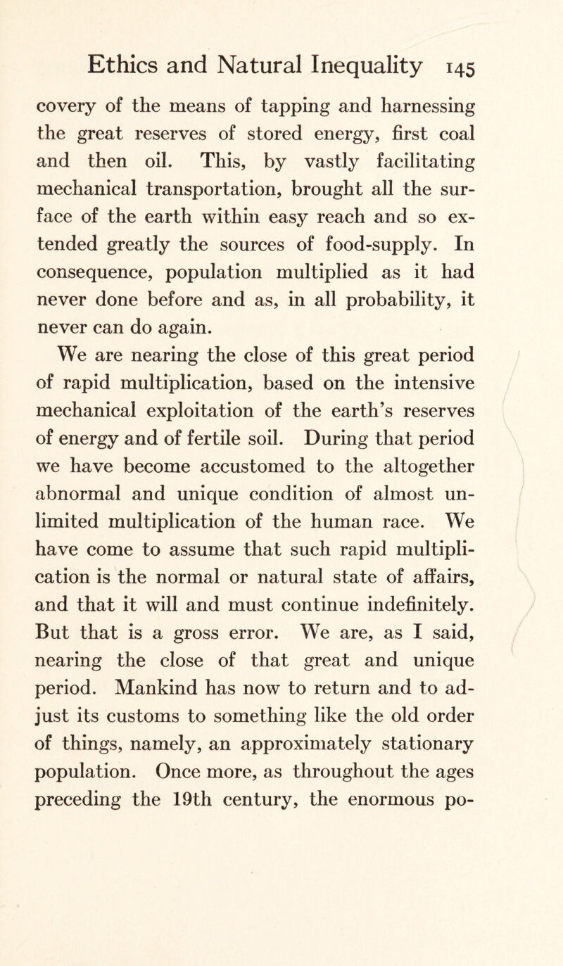 covery of the means of tapping and harnessing the great reserves of stored energy, first coal and then oil. This, by vastly facilitating mechanical transportation, brought all the sur¬ face of the earth within easy reach and so ex¬ tended greatly the sources of food-supply. In consequence, population multiplied as it had never done before and as, in all probability, it never can do again. We are nearing the close of this great period of rapid multiplication, based on the intensive mechanical exploitation of the earth’s reserves of energy and of fertile soil. During that period we have become accustomed to the altogether abnormal and unique condition of almost un¬ limited multiplication of the human race. We have come to assume that such rapid multipli¬ cation is the normal or natural state of affairs, and that it will and must continue indefinitely. But that is a gross error. We are, as I said, nearing the close of that great and unique period. Mankind has now to return and to ad¬ just its customs to something like the old order of things, namely, an approximately stationary population. Once more, as throughout the ages preceding the 19th century, the enormous po-